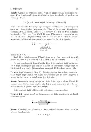 2.1. Do˘gal Sayılar 29
Kanıt: A, N’nin bir altk¨umesi olsun. A’nın en k¨u¸c¨uk elemanı olmadı˘gını var-
sayıp A’nın bo¸sk¨ume oldu˘gunu kanıtlayalım. Ama ¨once ba¸ska bir ¸sey kanıtla-
mamız gerekiyor:
B = {n ∈ N : n’den k¨u¸c¨uk hi¸cbir sayı A’da de˘gil }
olsun. T¨umevarımla B’nin N’ye e¸sit oldu˘gunu kanıtlayalım. 0’dan k¨u¸c¨uk bir
do˘gal sayı olmadı˘gından (Alı¸stırma 2.9), 0’dan k¨u¸c¨uk bir sayı A’da olamaz,
dolayısıyla 0 ∈ B olmalı. S¸imdi n ∈ B olsun ve n + 1’in de B’de oldu˘gunu
kanıtlayalım. E˘ger n + 1’den k¨u¸c¨uk bir sayı A’da olsaydı, o zaman bu sayı
ancak n olabilirdi (Alı¸stırma 2.12) ve bu n, A’nın en k¨u¸c¨uk elemanı olurdu.
Ama A’nın en k¨u¸c¨uk elemanı olmadı˘gını varsaydık. Bu bir ¸celi¸skidir.
Demek ki B = N.
S¸imdi bir x do˘gal sayısının A’da oldu˘gunu varsayalım. n = x + 1 olsun. O
zaman x < n ve x ∈ A. Bundan n /∈ B ¸cıkar. Ama bu imkˆansız.
Bu teorem aslında bir kanıt ilkesidir: E˘ger do˘gal sayılarla ilgili bir ¨onerme
her n do˘gal sayısı i¸cin do˘gru de˘gilse, o zaman bu ¨onermenin yanlı¸s oldu˘gu en
k¨u¸c¨uk do˘gal sayı vardır. Dolayısıyla ¸su teorem de b¨oylece kanıtlanmı¸s oldu:
Teorem 2.5 (T¨umevarım ˙Ilkesi II). E˘ger bir ¨onerme, her n do˘gal sayısı i¸cin,
n’den k¨u¸c¨uk do˘gal sayılar i¸cin do˘gru oldu˘gunda n i¸cin de do˘gru oluyorsa, o
zaman bu ¨onerme her n do˘gal sayısı i¸cin do˘grudur.
Kanıt: ¨Onermenin yanlı¸s oldu˘gu en k¨u¸c¨uk do˘gal sayı n olsun. Demek ki
¨onerme n’den k¨u¸c¨uk do˘gal sayılar i¸cin do˘gru. Ama varsayıma g¨ore, bu du-
rumda ¨onerme n i¸cin de do˘gru olur, ¸celi¸ski.
Do˘gal sayılarla ilgili bildiklerimizi teyit etmeye devam edelim:
Teorem 2.6. ¨Ustten sınırlı ve bo¸s olmayan bir do˘gal sayı k¨umesi en k¨u¸c¨uk
¨ustsınırını i¸cerir.
Kanıt: A bir do˘gal sayı k¨umesi ve x, A’nın en k¨u¸c¨uk ¨ustsınırı olsun. x − 1 bir
¨ustsınır olmadı˘gından,
x − 1 < n ≤ x
 