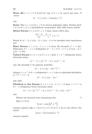 362 20. ¨Us Almak - Yusuf ¨Unl¨u
¨Onsav 20.1. x ∈ [−1, 1] kesirli bir sayı ve 0 < a bir ger¸cel sayı olsun. O
zaman
|ax
− 1| ≤ |x| |a − 1| max{1, a−1
}
olur.
Kanıt: E˘ger a = 1 ya da x = 0 ise ¨onsavın do˘grulu˘gu a¸sikˆar. Bundan b¨oyle
1 ̸= a ve 0 < |x| ≤ 1 e¸sitsizliklerini varsayabiliriz. D¨ort farklı durum olabilir.
Birinci Durum: 1 < a ve 0 < x ≤ 1 olsun. Sonu¸c 3.20’ye g¨ore,
|ax − 1|
|x|
=
ax − 1
x
≤ a − 1.
Demek ki |ax − 1| ≤ |x|(a − 1) = |x||a − 1| ve bu durumda ¨onsav kanıtlanmı¸s
olur.
˙Ikinci Durum: 1 < a ve −1 ≤ x < 0 olsun. Bu durumda ax < 1 olur.
Dolayısıyla, 0 < −x ≤ 1 oldu˘gundan |ax − 1| = ax|1 − a−x| ≤ ax|x||a − 1| <
|x||a − 1| olur.
¨U¸c¨unc¨u Durum: 0 < a < 1 ve 0 < x ≤ 1 olsun. 1 < a−1 oldu˘gundan birinci
durumdan dolayı
a−x
− 1 = (a−1
)x
− 1 ≤ |x| a−1
− 1
olur. Bu e¸sitsizli˘gi ax ile ¸carparak, kolaylıkla
|ax
− 1| ≤ |x||a − 1|(a−1
)1−x
bulunur. 1 < a−1 ve 0 < x oldu˘gundan 1−x < 1 olur ve yukarıdaki e¸sitsizlikten
(a−1)1−x < a−1 ve
|ax
− 1| ≤ |x||a − 1|a−1
elde edilir.
D¨ord¨unc¨u ve Son Durum: 0 < a < 1 ve −1 ≤ x < 0 olsun. 1 < a−1 ve
0 < −x oldu˘gundan birinci durumdan dolayı
|ax
− 1| = (a−1
)−x
− 1 ≤ |x| a−1
− 1 = |x||a − 1|a−1
olur.
B¨oylece her durumda ¨onsav kanıtlanmı¸s olur.
E˘ger k ∈ N ise
Tk (a) = max
{
ak
, a−k
}
tanımını yapalım. E˘ger s ∈ Q ve |s| ≤ k ∈ N ise as ≤ Tk (a) olur elbette. Son
olarak
Ak(a) = Tk(a) max{1, a−1
}
tanımını yapalım.
 