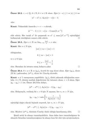 363
¨Onsav 20.2. r, s ∈ Q, k ∈ N, 0 < a ∈ R olsun. E˘ger |r − s| ≤ 1 ve |s| ≤ k ise
|ar
− as
| ≤ Ak(a)|r − s||a − 1|
olur.
Kanıt: Yukarıdaki ¨onsavda x = r − s alırsak,
|ar−s
− 1| ≤ |r − s| |a − 1| max{1, a−1
}
elde ederiz. Her tarafı as ile ¸carparsak ve as ≤ max
{
ak, a−k
}
e¸sitsizli˘gini
kullanırsak istedi˘gimiz sonucu elde ederiz.
¨Onsav 20.3. E˘ger x ∈ R ise limn→∞
[nx]
n = x olur.
Kanıt: Her n ∈ N i¸cin,
[nx] ≤ nx < [nx] + 1
oldu˘gundan,
0 ≤ nx − [nx] < 1
ve n ̸= 0 i¸cin
0 ≤ x −
[nx]
n
<
1
n
olur. Buradan da istenen sonu¸c kolayca ¸cıkar.
¨Onsav 20.4. 0 < a ∈ R ve (qn)n kesirli bir sayı dizisi olsun. E˘ger (qn)n dizisi
(R’de) yakınsaksa, (aqn )n dizisi bir Cauchy dizisidir.
Kanıt: a ̸= 1 varsayımını yapabiliriz. (qn)n dizisi yakınsak oldu˘gundan sınır-
lıdır. k ∈ N, dizinin mutlak de˘gerlerinin bir ¨ustsınırı olsun. ϵ > 0 olsun. E˘ger
|qn − qm| < 1 ise, ¨Onsav 20.2’den dolayı,
|aqn
− aqm
| ≤ Ak(a) |a − 1| |qn − qm|
olur. Dolayısıyla, verilmi¸s bir ϵ > 0 i¸cin N sayısını, her n, m > N i¸cin,
|qn − qm| < min
{
1,
ϵ
Ak(a) |a − 1|
}
e¸sitsizli˘gi do˘gru olacak bi¸cimde se¸cersek, her n, m > N i¸cin,
|aqn
− aqm
| ≤ Ak(a) |a − 1| |qn − qm| < ϵ
olur. B¨oylece (aqn )n dizisinin Cauchy dizisi oldu˘gu kanıtlanmı¸s oldu.
S¸imdi artık ¨us almayı tanımlayabiliriz. Ama daha ¨once tanımladı˘gımız ¨us
almayla birazdan tanımlayaca˘gımız ¨us almayı kısa bir s¨ure i¸cin ayrı¸stırmalıyız.
 