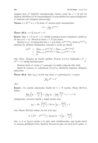 364 20. ¨Us Almak - Yusuf ¨Unl¨u
A¸sa˘gıda ¨once ax ifadesini tanımlayaca˘gız; hemen sonra da, x ∈ Q i¸cin bu
ifadenin Altb¨ol¨um 3.1’de tanımladı˘gımız (ve ¸cok eskiden beri a¸sina oldu˘gumuz)
ax ifadesine e¸sit oldu˘gunu g¨osterece˘giz.
Tanım. a ∈ R>0 ve x ∈ R olsun. ax sayısını ¸s¨oyle tanımlayalım:
ax
= lim
n→∞
a[nx]/n
.
¨Onsav 20.5. x ∈ Q i¸cin ax = ax.
Kanıt: E˘ger x ∈ Z ise ax = ax e¸sitli˘gi tanımdan hemen anla¸sılıyor, ¸c¨unk¨u ne
de olsa [nx] = nx. Demek ki ¨onsav x ∈ Z i¸cin do˘gru.
S¸imdi p ve q > 0 tamsayıları i¸cin x = p/q olsun. (a[qnx]/qn)n dizisi (a[nx]/n)n
dizisinin bir altdizisi oldu˘gundan, tanımda n yerine qn alarak,
(ax)q
=
(
limn→∞ a[nx]/n
)q
=
(
limn→∞ a[qnx]/qn
)q
=
(
limn→∞ a[np]/qn
)q
= limn→∞ a[np]/n = ap
= ap
elde ederiz. (Sondan iki ¨onceki e¸sitlikte Teorem 5.4.vi’yı kullandık.) ax =
ap/q = ax e¸sitli˘gi kanıtlanmı¸stır.
Bundan b¨oyle ax yerine ax yazaca˘gız; bu hakkı yukarıda elde ettik.
S¸imdi de tanımın x’e yakınsayan ([nx]/n)n dizisinden ba˘gımsız oldu˘gunu
g¨osterelim.
¨Onsav 20.6. E˘ger (qn)n kesirli sayı dizisi x’e yakınsıyorsa, o zaman
lim
n→∞
aqn
= ax
olur.
Kanıt: x’in mutlak de˘gerinden b¨uy¨uk bir k ∈ N se¸celim. ¨Onsav 20.3’ten
dolayı,
lim
n→∞
(
qn −
[nx]
n
)
= lim
n→∞
qn − lim
n→∞
[nx]
n
= x − x = 0
oldu˘gundan, yeterince b¨uy¨uk n do˘gal sayıları i¸cin,
|qn| < 2k,
[nx]
n
< 2k ve qn −
[nx]
n
< 1
olur. ¨Onsav 20.2’den dolayı, bu t¨ur n’ler i¸cin,
0 ≤ aqn
− a[nx]/n
≤ A2k(a) |a − 1| qn −
[nx]
n
olur. a, k ve A2k(a) sayıları n’ye g¨ore sabit olduklarından, sa˘g tarafın limiti
(n sonsuza gitti˘ginde) 0’dır. Sandvi¸c Teoremi’ne g¨ore sol taraf da 0’a gider.
 