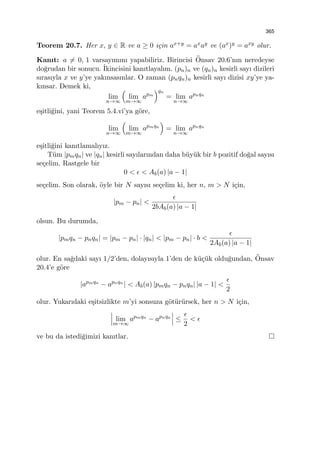 365
Teorem 20.7. Her x, y ∈ R ve a ≥ 0 i¸cin ax+y = axay ve (ax)y = axy olur.
Kanıt: a ̸= 0, 1 varsayımını yapabiliriz. Birincisi ¨Onsav 20.6’nın neredeyse
do˘grudan bir sonucu. ˙Ikincisini kanıtlayalım. (pn)n ve (qn)n kesirli sayı dizileri
sırasıyla x ve y’ye yakınsasınlar. O zaman (pnqn)n kesirli sayı dizisi xy’ye ya-
kınsar. Demek ki,
lim
n→∞
(
lim
m→∞
apm
)qn
= lim
n→∞
apnqn
e¸sitli˘gini, yani Teorem 5.4.vi’ya g¨ore,
lim
n→∞
(
lim
m→∞
apmqn
)
= lim
n→∞
apnqn
e¸sitli˘gini kanıtlamalıyız.
T¨um |pmqn| ve |qn| kesirli sayılarından daha b¨uy¨uk bir b pozitif do˘gal sayısı
se¸celim. Rastgele bir
0 < ϵ < Ab(a) |a − 1|
se¸celim. Son olarak, ¨oyle bir N sayısı se¸celim ki, her n, m > N i¸cin,
|pm − pn| <
ϵ
2bAb(a) |a − 1|
olsun. Bu durumda,
|pmqn − pnqn| = |pm − pn| · |qn| < |pm − pn| · b <
ϵ
2Ab(a) |a − 1|
olur. En sa˘gdaki sayı 1/2’den, dolayısıyla 1’den de k¨u¸c¨uk oldu˘gundan, ¨Onsav
20.4’e g¨ore
|apmqn
− apnqn
| < Ab(a) |pmqn − pnqn| |a − 1| <
ϵ
2
olur. Yukarıdaki e¸sitsizlikte m’yi sonsuza g¨ot¨ur¨ursek, her n > N i¸cin,
lim
m→∞
apmqn
− apnqn
≤
ϵ
2
< ϵ
ve bu da istedi˘gimizi kanıtlar.
 