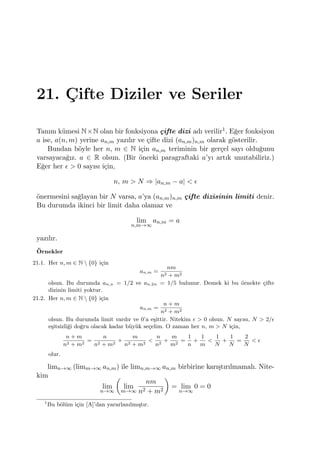 21. C¸ ifte Diziler ve Seriler
Tanım k¨umesi N×N olan bir fonksiyona ¸cifte dizi adı verilir1. E˘ger fonksiyon
a ise, a(n, m) yerine an,m yazılır ve ¸cifte dizi (an,m)n,m olarak g¨osterilir.
Bundan b¨oyle her n, m ∈ N i¸cin an,m teriminin bir ger¸cel sayı oldu˘gunu
varsayaca˘gız. a ∈ R olsun. (Bir ¨onceki paragraftaki a’yı artık unutabiliriz.)
E˘ger her ϵ > 0 sayısı i¸cin,
n, m > N ⇒ |an,m − a| < ϵ
¨onermesini sa˘glayan bir N varsa, a’ya (an,m)n,m ¸cifte dizisinin limiti denir.
Bu durumda ikinci bir limit daha olamaz ve
lim
n,m→∞
an,m = a
yazılır.
¨Ornekler
21.1. Her n, m ∈ N  {0} i¸cin
an,m =
nm
n2 + m2
olsun. Bu durumda an,n = 1/2 ve an,2n = 1/5 bulunur. Demek ki bu ¨ornekte ¸cifte
dizinin limiti yoktur.
21.2. Her n, m ∈ N  {0} i¸cin
an,m =
n + m
n2 + m2
olsun. Bu durumda limit vardır ve 0’a e¸sittir. Nitekim ϵ > 0 olsun. N sayısı, N > 2/ϵ
e¸sitsizli˘gi do˘gru olacak kadar b¨uy¨uk se¸celim. O zaman her n, m > N i¸cin,
n + m
n2 + m2
=
n
n2 + m2
+
m
n2 + m2
<
n
n2
+
m
m2
=
1
n
+
1
m
<
1
N
+
1
N
=
2
N
< ϵ
olur.
limn→∞ (limm→∞ an,m) ile limn,m→∞ an,m birbirine karı¸stırılmamalı. Nite-
kim
lim
n→∞
(
lim
m→∞
nm
n2 + m2
)
= lim
n→∞
0 = 0
1
Bu b¨ol¨um i¸cin [A]’dan yararlanılmı¸stır.
 