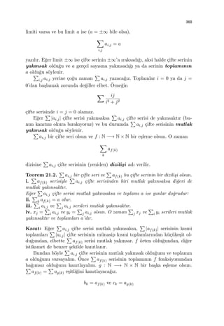 369
limiti varsa ve bu limit a ise (a = ±∞ bile olsa),
∑
i,j
ai,j = a
yazılır. E˘ger limit ±∞ ise ¸cifte serinin ±∞’a ıraksadı˘gı, aksi halde ¸cifte serinin
yakınsak oldu˘gu ve a ger¸cel sayısına yakınsadı˘gı ya da serinin toplamının
a oldu˘gu s¨oylenir.
∑
i,j ai,j yerine ¸co˘gu zaman
∑
ai,j yazaca˘gız. Toplamlar i = 0 ya da j =
0’dan ba¸slamak zorunda de˘giller elbet. ¨Orne˘gin
∑ ij
i2 + j2
¸cifte serisinde i = j = 0 olamaz.
E˘ger
∑
|ai,j| ¸cifte serisi yakınsaksa
∑
ai,j ¸cifte serisi de yakınsaktır (bu-
nun kanıtını okura bırakıyoruz) ve bu durumda
∑
ai,j ¸cifte serisinin mutlak
yakınsak oldu˘gu s¨oylenir.
∑
ai,j bir ¸cifte seri olsun ve f : N −→ N × N bir e¸sleme olsun. O zaman
∑
k
af(k)
dizisine
∑
ai,j ¸cifte serisinin (yeniden) dizili¸si adı verilir.
Teorem 21.2.
∑
ai,j bir ¸cifte seri ve
∑
af(k) bu ¸cifte serinin bir dizili¸si olsun.
i.
∑
af(k) serisiyle
∑
ai,j ¸cifte serisinden biri mutlak yakınsaksa di˘geri de
mutlak yakınsaktır.
E˘ger
∑
ai,j ¸cifte serisi mutlak yakınsaksa ve toplamı a ise ¸sunlar do˘grudur:
ii.
∑
k af(k) = a olur.
iii.
∑
i ai,j ve
∑
j ai,j serileri mutlak yakınsaktır.
iv. xj =
∑
i ai,j ve yi =
∑
j ai,j olsun. O zaman
∑
j xj ve
∑
i yi serileri mutlak
yakınsaktır ve toplamları a’dır.
Kanıt: E˘ger
∑
ai,j ¸cifte serisi mutlak yakınsaksa,
∑
|af(k)| serisinin kısmi
toplamları
∑
|ai,j| ¸cifte serisinin m¨unasip kısmi toplamlarından k¨u¸c¨uke¸sit ol-
du˘gundan, elbette
∑
af(k) serisi mutlak yakınsar. f ¨orten oldu˘gundan, di˘ger
istikamet de benzer ¸sekilde kanıtlanır.
Bundan b¨oyle
∑
ai,j ¸cifte serisinin mutlak yakınsak oldu˘gunu ve toplamın
a oldu˘gunu varsayalım. ¨Once
∑
af(k) serisinin toplamının f fonksiyonundan
ba˘gımsız oldu˘gunu kanıtlayalım. g : N −→ N × N bir ba¸ska e¸sleme olsun.∑
af(k) =
∑
ag(k) e¸sitli˘gini kanıtlayaca˘gız.
bk = af(k) ve ck = ag(k)
 