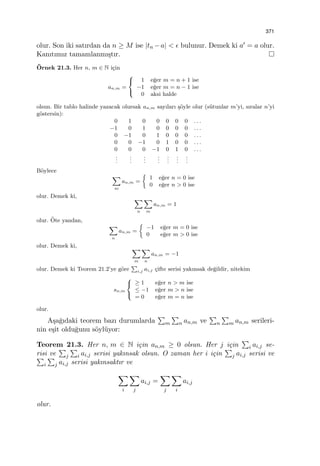 371
olur. Son iki satırdan da n ≥ M ise |tn −a| < ϵ bulunur. Demek ki a′ = a olur.
Kanıtımız tamamlanmı¸stır.
¨Ornek 21.3. Her n, m ∈ N i¸cin
an,m =



1 e˘ger m = n + 1 ise
−1 e˘ger m = n − 1 ise
0 aksi halde
olsun. Bir tablo halinde yazacak olursak an,m sayıları ¸s¨oyle olur (s¨utunlar m’yi, sıralar n’yi
g¨ostersin):
0 1 0 0 0 0 0 . . .
−1 0 1 0 0 0 0 . . .
0 −1 0 1 0 0 0 . . .
0 0 −1 0 1 0 0 . . .
0 0 0 −1 0 1 0 . . .
...
...
...
...
...
...
...
B¨oylece
∑
m
an,m =
{
1 e˘ger n = 0 ise
0 e˘ger n > 0 ise
olur. Demek ki, ∑
n
∑
m
an,m = 1
olur. ¨Ote yandan,
∑
n
an,m =
{
−1 e˘ger m = 0 ise
0 e˘ger m > 0 ise
olur. Demek ki, ∑
m
∑
n
an,m = −1
olur. Demek ki Teorem 21.2’ye g¨ore
∑
i,j ai,j ¸cifte serisi yakınsak de˘gildir, nitekim
sn,m



≥ 1 e˘ger n > m ise
≤ −1 e˘ger m > n ise
= 0 e˘ger m = n ise
olur.
A¸sa˘gıdaki teorem bazı durumlarda
∑
m
∑
n an,m ve
∑
n
∑
m an,m serileri-
nin e¸sit oldu˘gunu s¨oyl¨uyor:
Teorem 21.3. Her n, m ∈ N i¸cin an,m ≥ 0 olsun. Her j i¸cin
∑
i ai,j se-
risi ve
∑
j
∑
i ai,j serisi yakınsak olsun. O zaman her i i¸cin
∑
j ai,j serisi ve∑
i
∑
j ai,j serisi yakınsaktır ve
∑
i
∑
j
ai,j =
∑
j
∑
i
ai,j
olur.
 