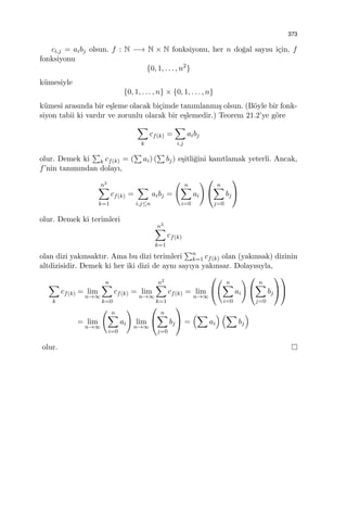 373
ci,j = aibj olsun. f : N −→ N × N fonksiyonu, her n do˘gal sayısı i¸cin, f
fonksiyonu
{0, 1, . . . , n2
}
k¨umesiyle
{0, 1, . . . , n} × {0, 1, . . . , n}
k¨umesi arasında bir e¸sleme olacak bi¸cimde tanımlanmı¸s olsun. (B¨oyle bir fonk-
siyon tabii ki vardır ve zorunlu olarak bir e¸slemedir.) Teorem 21.2’ye g¨ore
∑
k
cf(k) =
∑
i,j
aibj
olur. Demek ki
∑
k cf(k) = (
∑
ai) (
∑
bj) e¸sitli˘gini kanıtlamak yeterli. Ancak,
f’nin tanımından dolayı,
n2
∑
k=1
cf(k) =
∑
i,j≤n
aibj =
( n∑
i=0
ai
) 

n∑
j=0
bj


olur. Demek ki terimleri
n2
∑
k=1
cf(k)
olan dizi yakınsaktır. Ama bu dizi terimleri
∑n
k=1 cf(k) olan (yakınsak) dizinin
altdizisidir. Demek ki her iki dizi de aynı sayıya yakınsar. Dolayısıyla,
∑
k
cf(k) = lim
n→∞
n∑
k=0
cf(k) = lim
n→∞
n2
∑
k=1
cf(k) = lim
n→∞


( n∑
i=0
ai
) 

n∑
j=0
bj




= lim
n→∞
( n∑
i=0
ai
)
lim
n→∞


n∑
j=0
bj

 =
(∑
ai
) (∑
bj
)
olur.
 