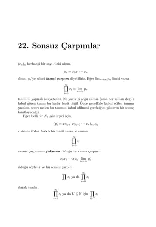22. Sonsuz C¸ arpımlar
(xn)n herhangi bir sayı dizisi olsun.
pn = x0x1 · · · xn
olsun. pn’ye n’inci kısmi ¸carpım diyebiliriz. E˘ger limn→∞ pn limiti varsa
∞∏
i=0
xi = lim
n→∞
pn
tanımını yapmak isteyebiliriz. Ne yazık ki ¸co˘gu zaman (ama her zaman de˘gil)
kabul g¨oren tanım bu kadar basit de˘gil. ¨Once genellikle kabul edilen tanımı
yazalım, sonra neden bu tanımın kabul edilmesi gerekti˘gini g¨osteren bir sonu¸c
kanıtlayaca˘gız.
E˘ger belli bir N0 g¨ostergeci i¸cin,
(p′
n = xN0+1xN0+2 · · · xn)n>N0
dizisinin 0’dan farklı bir limiti varsa, o zaman
∞∏
i=0
xi
sonsuz ¸carpımının yakınsak oldu˘gu ve sonsuz ¸carpımın
x0x1 · · · xN0 · lim
n→∞
p′
n
oldu˘gu s¨oylenir ve bu sonsuz ¸carpım
∏
xi ya da
∞∏
i=0
xi
olarak yazılır.
∞∏
i=k
xi ya da U ⊆ N i¸cin
∏
i∈U
xi
 