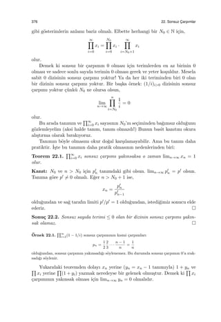 376 22. Sonsuz C¸ arpımlar
gibi g¨osterimlerin anlamı bariz olmalı. Elbette herhangi bir N0 ∈ N i¸cin,
∞∏
i=0
xi =
N0∏
i=0
xi ·
∞∏
i=N0+1
xi
olur.
Demek ki sonsuz bir ¸carpımın 0 olması i¸cin terimlerden en az birinin 0
olması ve sadece sonlu sayıda terimin 0 olması gerek ve yeter ko¸suldur. Mesela
sabit 0 dizisinin sonsuz ¸carpımı yoktur! Ya da her iki teriminden biri 0 olan
bir dizinin sonsuz ¸carpımı yoktur. Bir ba¸ska ¨ornek: (1/i)i>0 dizisinin sonsuz
¸carpımı yoktur ¸c¨unk¨u N0 ne olursa olsun,
lim
n→∞
n∏
i=N0
1
i
= 0
olur.
Bu arada tanımın ve
∏∞
i=0 xi sayısının N0’ın se¸ciminden ba˘gımsız oldu˘gunu
g¨ozlemleyelim (aksi halde tanım, tanım olmazdı!) Bunun basit kanıtını okura
alı¸stırma olarak bırakıyoruz.
Tanımın b¨oyle olmasını okur do˘gal kar¸sılamayabilir. Ama bu tanım daha
pratiktir. ˙I¸ste bu tanımın daha pratik olmasının nedenlerinden biri:
Teorem 22.1.
∏∞
i=0 xi sonsuz ¸carpımı yakınsaksa o zaman limn→∞ xn = 1
olur.
Kanıt: N0 ve n > N0 i¸cin p′
n tanımdaki gibi olsun. limn→∞ p′
n = p′ olsun.
Tanıma g¨ore p′ ̸= 0 olmalı. E˘ger n > N0 + 1 ise,
xn =
p′
n
p′
n−1
oldu˘gundan ve sa˘g tarafın limiti p′/p′ = 1 oldu˘gundan, istedi˘gimiz sonucu elde
ederiz.
Sonu¸c 22.2. Sonsuz sayıda terimi ≤ 0 olan bir dizinin sonsuz ¸carpımı yakın-
sak olamaz.
¨Ornek 22.1.
∏∞
i=2(1 − 1/i) sonsuz ¸carpımının kısmi ¸carpımları
pn =
1
2
2
3
· · ·
n − 1
n
=
1
n
oldu˘gundan, sonsuz ¸carpımın yakınsadı˘gı s¨oylenemez. Bu durumda sonsuz ¸carpımın 0’a ırak-
sadı˘gı s¨oylenir.
Yukarıdaki teoremden dolayı xn yerine (yn = xn − 1 tanımıyla) 1 + yn ve∏
xi yerine
∏
(1 + yi) yazmak neredeyse bir gelenek olmu¸stur. Demek ki
∏
xi
¸carpımının yakınsak olması i¸cin limn→∞ yn = 0 olmalıdır.
 