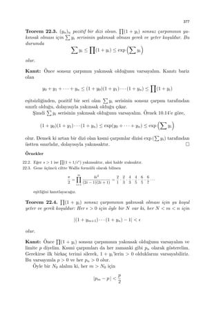 377
Teorem 22.3. (yn)n pozitif bir dizi olsun.
∏
(1 + yi) sonsuz ¸carpımının ya-
kınsak olması i¸cin
∑
yi serisinin yakınsak olması gerek ve yeter ko¸suldur. Bu
durumda ∑
yi ≤
∏
(1 + yi) ≤ exp
(∑
yi
)
olur.
Kanıt: ¨Once sonsuz ¸carpımın yakınsak oldu˘gunu varsayalım. Kanıtı bariz
olan
y0 + y1 + · · · + yn ≤ (1 + y0)(1 + y1) · · · (1 + yn) ≤
∏
(1 + yi)
e¸sitsizli˘ginden, pozitif bir seri olan
∑
yi serisinin sonsuz ¸carpım tarafından
sınırlı oldu˘gu, dolayısıyla yakınsak oldu˘gu ¸cıkar.
S¸imdi
∑
yi serisinin yakınsak oldu˘gunu varsayalım. ¨Ornek 10.14’e g¨ore,
(1 + y0)(1 + y1) · · · (1 + yn) ≤ exp(y0 + · · · + yn) ≤ exp
(∑
yi
)
olur. Demek ki artan bir dizi olan kısmi ¸carpımlar dizisi exp (
∑
yi) tarafından
¨ustten sınırlıdır, dolayısıyla yakınsaktır.
¨Ornekler
22.2. E˘ger s > 1 ise
∏
(1 + 1/is
) yakınsaktır, aksi halde ıraksaktır.
22.3. Gene ¨u¸c¨unc¨u ciltte Wallis form¨ul¨u olarak bilinen
π
2
=
∞∏
i=1
4i2
(2i − 1)(2i + 1)
=
2
1
·
2
3
·
4
3
·
4
5
·
6
5
·
6
7
· · ·
e¸sitli˘gini kanıtlayaca˘gız.
Teorem 22.4.
∏
(1 + yi) sonsuz ¸carpımının yakınsak olması i¸cin ¸su ko¸sul
yeter ve gerek ko¸suldur: Her ϵ > 0 i¸cin ¨oyle bir N var ki, her N < m < n i¸cin
|(1 + ym+1) · · · (1 + yn) − 1| < ϵ
olur.
Kanıt: ¨Once
∏
(1 + yi) sonsuz ¸carpımının yakınsak oldu˘gunu varsayalım ve
limite p diyelim. Kısmi ¸carpımları da her zamanki gibi pn olarak g¨osterelim.
Gerekirse ilk birka¸c terimi silerek, 1 + yi’lerin > 0 olduklarını varsayabiliriz.
Bu varsayımla p > 0 ve her pn > 0 olur.
¨Oyle bir N0 alalım ki, her m > N0 i¸cin
|pm − p | <
p
2
 