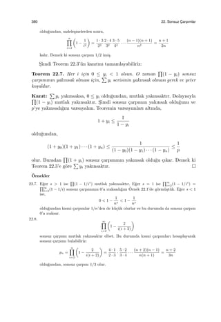 380 22. Sonsuz C¸ arpımlar
oldu˘gundan, sadele¸smelerden sonra,
n∏
i=2
(
1 −
1
i2
)
=
1 · 3
22
2 · 4
32
3 · 5
42
· · ·
(n − 1)(n + 1)
n2
=
n + 1
2n
kalır. Demek ki sonsuz ¸carpım 1/2 imi¸s.
S¸imdi Teorem 22.3’¨un kanıtını tamamlayabiliriz:
Teorem 22.7. Her i i¸cin 0 ≤ yi < 1 olsun. O zaman
∏
(1 − yi) sonsuz
¸carpımının yakınsak olması i¸cin,
∑
yi serisinin yakınsak olması gerek ve yeter
ko¸suldur.
Kanıt:
∑
yi yakınsaksa, 0 ≤ yi oldu˘gundan, mutlak yakınsaktır. Dolayısıyla∏
(1 − yi) mutlak yakınsaktır. S¸imdi sonsuz ¸carpımın yakınsak oldu˘gunu ve
p’ye yakınsadı˘gını varsayalım. Teoremin varsayımları altında,
1 + yi ≤
1
1 − yi
oldu˘gundan,
(1 + y0)(1 + y1) · · · (1 + yn) ≤
1
(1 − y0)(1 − y1) · · · (1 − yn)
≤
1
p
olur. Buradan
∏
(1 + yi) sonsuz ¸carpımının yakınsak oldu˘gu ¸cıkar. Demek ki
Teorem 22.3’e g¨ore
∑
yi yakınsaktır.
¨Ornekler
22.7. E˘ger s > 1 ise
∏
(1 − 1/is
) mutlak yakınsaktır. E˘ger s = 1 ise
∏∞
i=2(1 − 1/is
) =
∏∞
i=2(1 − 1/i) sonsuz ¸carpımının 0’a ıraksadı˘gını ¨Ornek 22.1’de g¨orm¨u¸st¨uk. E˘ger s < 1
ise,
0 < 1 −
1
ns
< 1 −
1
ns
oldu˘gundan kısmi ¸carpımlar 1/n’den de k¨u¸c¨uk olurlar ve bu durumda da sonsuz ¸carpım
0’a ıraksar.
22.8.
∞∏
i=2
(
1 −
2
i(i + 2)
)
sonsuz ¸carpımı mutlak yakınsaktır elbet. Bu durumda kısmi ¸carpımları hesaplayarak
sonsuz ¸carpımı bulabiliriz:
pn =
n∏
i=2
(
1 −
2
i(i + 2)
)
=
4 · 1
2 · 3
·
5 · 2
3 · 4
· · ·
(n + 2)(n − 1)
n(n + 1)
=
n + 2
3n
oldu˘gundan, sonsuz ¸carpım 1/3 olur.
 