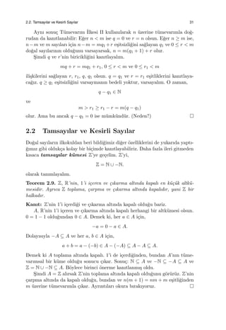 2.2. Tamsayılar ve Kesirli Sayılar 31
Aynı sonu¸c T¨umevarım ˙Ilkesi II kullanılarak n ¨uzerine t¨umevarımla do˘g-
rudan da kanıtlanabilir: E˘ger n < m ise q = 0 ve r = n olsun. E˘ger n ≥ m ise,
n−m ve m sayıları i¸cin n−m = mq1 +r e¸sitsizli˘gini sa˘glayan q1 ve 0 ≤ r < m
do˘gal sayılarının oldu˘gunu varsayarsak, n = m(q1 + 1) + r olur.
S¸imdi q ve r’nin biricikli˘gini kanıtlayalım.
mq + r = mq1 + r1, 0 ≤ r < m ve 0 ≤ r1 < m
ili¸skilerini sa˘glayan r, r1, q, q1 olsun. q = q1 ve r = r1 e¸sitliklerini kanıtlaya-
ca˘gız. q ≥ q1 e¸sitsizli˘gini varsaymanın bedeli yoktur, varsayalım. O zaman,
q − q1 ∈ N
ve
m > r1 ≥ r1 − r = m(q − q1)
olur. Ama bu ancak q − q1 = 0 ise m¨umk¨und¨ur. (Neden?)
2.2 Tamsayılar ve Kesirli Sayılar
Do˘gal sayıların ilkokuldan beri bildi˘gimiz di˘ger ¨ozelliklerini de yukarıda yaptı-
˘gımız gibi olduk¸ca kolay bir bi¸cimde kanıtlayabiliriz. Daha fazla ileri gitmeden
kısaca tamsayılar k¨umesi Z’ye ge¸celim. Z’yi,
Z = N ∪ −N.
olarak tanımlayalım.
Teorem 2.9. Z, R’nin, 1’i i¸ceren ve ¸cıkarma altında kapalı en k¨u¸c¨uk altk¨u-
mesidir. Ayrıca Z toplama, ¸carpma ve ¸cıkarma altında kapalıdır, yani Z bir
halkadır.
Kanıt: Z’nin 1’i i¸cerdi˘gi ve ¸cıkarma altında kapalı oldu˘gu bariz.
A, R’nin 1’i i¸ceren ve ¸cıkarma altında kapalı herhangi bir altk¨umesi olsun.
0 = 1 − 1 oldu˘gundan 0 ∈ A. Demek ki, her a ∈ A i¸cin,
−a = 0 − a ∈ A.
Dolayısıyla −A ⊆ A ve her a, b ∈ A i¸cin,
a + b = a − (−b) ∈ A − (−A) ⊆ A − A ⊆ A.
Demek ki A toplama altında kapalı. 1’i de i¸cerdi˘ginden, bundan A’nın t¨ume-
varımsal bir k¨ume oldu˘gu sonucu ¸cıkar. Sonu¸c: N ⊆ A ve −N ⊆ −A ⊆ A ve
Z = N ∪ −N ⊆ A. B¨oylece birinci ¨onerme kanıtlanmı¸s oldu.
S¸imdi A = Z alırsak Z’nin toplama altında kapalı oldu˘gunu g¨or¨ur¨uz. Z’nin
¸carpma altında da kapalı oldu˘gu, bundan ve n(m + 1) = nm + m e¸sitli˘ginden
m ¨uzerine t¨umevarımla ¸cıkar. Ayrıntıları okura bırakıyoruz.
 