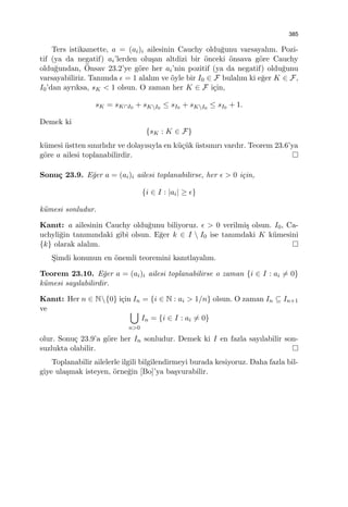385
Ters istikamette, a = (ai)i ailesinin Cauchy oldu˘gunu varsayalım. Pozi-
tif (ya da negatif) ai’lerden olu¸san altdizi bir ¨onceki ¨onsava g¨ore Cauchy
oldu˘gundan, ¨Onsav 23.2’ye g¨ore her ai’nin pozitif (ya da negatif) oldu˘gunu
varsayabiliriz. Tanımda ϵ = 1 alalım ve ¨oyle bir I0 ∈ F bulalım ki e˘ger K ∈ F,
I0’dan ayrıksa, sK < 1 olsun. O zaman her K ∈ F i¸cin,
sK = sK∩I0 + sKI0
≤ sI0 + sKI0
≤ sI0 + 1.
Demek ki
{sK : K ∈ F}
k¨umesi ¨ustten sınırlıdır ve dolayısıyla en k¨u¸c¨uk ¨ustsınırı vardır. Teorem 23.6’ya
g¨ore a ailesi toplanabilirdir.
Sonu¸c 23.9. E˘ger a = (ai)i ailesi toplanabilirse, her ϵ > 0 i¸cin,
{i ∈ I : |ai| ≥ ϵ}
k¨umesi sonludur.
Kanıt: a ailesinin Cauchy oldu˘gunu biliyoruz. ϵ > 0 verilmi¸s olsun. I0, Ca-
uchyli˘gin tanımındaki gibi olsun. E˘ger k ∈ I  I0 ise tanımdaki K k¨umesini
{k} olarak alalım.
S¸imdi konunun en ¨onemli teoremini kanıtlayalım.
Teorem 23.10. E˘ger a = (ai)i ailesi toplanabilirse o zaman {i ∈ I : ai ̸= 0}
k¨umesi sayılabilirdir.
Kanıt: Her n ∈ N{0} i¸cin In = {i ∈ N : ai > 1/n} olsun. O zaman In ⊆ In+1
ve ∪
n>0
In = {i ∈ I : ai ̸= 0}
olur. Sonu¸c 23.9’a g¨ore her In sonludur. Demek ki I en fazla sayılabilir son-
suzlukta olabilir.
Toplanabilir ailelerle ilgili bilgilendirmeyi burada kesiyoruz. Daha fazla bil-
giye ula¸smak isteyen, ¨orne˘gin [Bo]’ya ba¸svurabilir.
 