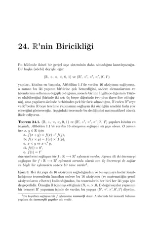 24. R’nin Biricikli˘gi
Bu b¨ol¨umde ikinci bir ger¸cel sayı sisteminin daha olmadı˘gını kanıtlayaca˘gız.
Bir ba¸ska (edebˆı) deyi¸sle, e˘ger
(R, +, ×, <, 0, 1) ve (R′
, +′
, ×′
, <′
, 0′
, 1′
)
yapıları, kitabın en ba¸sında, Altb¨ol¨um 1.1’de verilen 16 aksiyomu sa˘glıyorsa,
o zaman bu iki yapının birbirine ¸cok benzedi˘gini, sadece elemanlarının ve
i¸slemlerinin adlarının de˘gi¸sik oldu˘gunu, mesela birinin ˙Ingilizce di˘gerinin T¨urk-
¸ce olabilece˘gini (birinde iki artı ¨u¸c be¸sse di˘gerinde two plus three ﬁve oldu˘gu-
nu), ama yapıların ¨oz¨unde birbirinden pek bir farkı olmadı˘gını, R’ceden R′’ceye
ve R′’ceden R’ceye terc¨ume yapmamızı sa˘glayan iki s¨ozl¨u˘g¨un aradaki farkı yok
edece˘gini g¨osterece˘giz. A¸sa˘gıdaki teoremde bu dedi˘gimizi matematiksel olarak
ifade ediyoruz.
Teorem 24.1. (R, +, ×, <, 0, 1) ve (R′, +′, ×′, <′, 0′, 1′) yapıları kitabın en
ba¸sında, Altb¨ol¨um 1.1’de verilen 16 aksiyomu sa˘glayan iki yapı olsun. O zaman
her x, y ∈ R i¸cin
a. f(x + y) = f(x) +′ f(y),
b. f(x × y) = f(x) ×′ f(y),
c. x < y ⇔ x <′ y,
d. f(0) = 0′,
e. f(1) = 1′
¨onermelerini sa˘glayan bir f : R −→ R′ e¸slemesi vardır. Ayrıca ilk iki ¨onermeyi
sa˘glayan bir f : R −→ R′ e¸slemesi zorunlu olarak son ¨u¸c ¨onermeyi de sa˘glar
ve b¨oyle bir e¸slemeden sadece bir tane vardır1.
Kanıt: Her iki yapı da 16 aksiyomu sa˘gladı˘gından ve bu a¸samaya kadar kanıt-
ladı˘gımız teoremlerin kanıtları sadece bu 16 aksiyomu (ve matemati˘gin genel
aksiyomlarını elbette) kullandı˘gından, bu teoremlerin her biri her iki yapı i¸cin
de ge¸cerlidir. ¨Orne˘gin R i¸cin in¸sa etti˘gimiz (N, +, ×, 0, 1) do˘gal sayılar yapısının
bir benzeri R′ yapısının i¸cinde de vardır; bu yapıya (N′, +′, ×′, 0′, 1′) diyelim.
1
Bu ko¸sulları sa˘glayan bir f e¸slemesine izomorﬁ denir. Aralarında bir izomorﬁ bulunan
yapılara da izomorﬁk yapılar adı verilir.
 