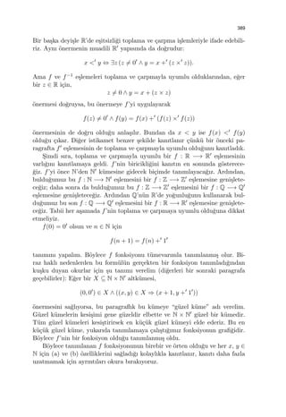 389
Bir ba¸ska deyi¸sle R’de e¸sitsizli˘gi toplama ve ¸carpma i¸slemleriyle ifade edebili-
riz. Aynı ¨onermenin muadili R′ yapısında da do˘grudur:
x <′
y ⇔ ∃z (z ̸= 0′
∧ y = x +′
(z ×′
z)).
Ama f ve f−1 e¸slemeleri toplama ve ¸carpmayla uyumlu olduklarından, e˘ger
bir z ∈ R i¸cin,
z ̸= 0 ∧ y = x + (z × z)
¨onermesi do˘gruysa, bu ¨onermeye f’yi uygulayarak
f(z) ̸= 0′
∧ f(y) = f(x) +′
(f(z) ×′
f(z))
¨onermesinin de do˘gru oldu˘gu anla¸sılır. Bundan da x < y ise f(x) <′ f(y)
oldu˘gu ¸cıkar. Di˘ger istikamet benzer ¸sekilde kanıtlanır ¸c¨unk¨u bir ¨onceki pa-
ragrafta f′ e¸slemesinin de toplama ve ¸carpmayla uyumlu oldu˘gunu kanıtladık.
S¸imdi sıra, toplama ve ¸carpmayla uyumlu bir f : R −→ R′ e¸slemesinin
varlı˘gını kanıtlamaya geldi. f’nin biricikli˘gini kanıtın en sonunda g¨osterece-
˘giz. f’yi ¨once N’den N′ k¨umesine gidecek bi¸cimde tanımlayaca˘gız. Ardından,
buldu˘gumuz bu f : N −→ N′ e¸slemesini bir f : Z −→ Z′ e¸slemesine geni¸slete-
ce˘giz; daha sonra da buldu˘gumuz bu f : Z −→ Z′ e¸slemesini bir f : Q −→ Q′
e¸slemesine geni¸sletece˘giz. Ardından Q’n¨un R’de yo˘gunlu˘gunu kullanarak bul-
du˘gumuz bu son f : Q −→ Q′ e¸slemesini bir f : R −→ R′ e¸slemesine geni¸slete-
ce˘giz. Tabii her a¸samada f’nin toplama ve ¸carpmaya uyumlu oldu˘guna dikkat
etmeliyiz.
f(0) = 0′ olsun ve n ∈ N i¸cin
f(n + 1) = f(n) +′
1′
tanımını yapalım. B¨oylece f fonksiyonu t¨umevarımla tanımlanmı¸s olur. Bi-
raz haklı nedenlerden bu form¨ul¨un ger¸cekten bir fonksiyon tanımladı˘gından
ku¸sku duyan okurlar i¸cin ¸su tanımı verelim (di˘gerleri bir sonraki paragrafa
ge¸cebilirler): E˘ger bir X ⊆ N × N′ altk¨umesi,
(0, 0′
) ∈ X ∧ ((x, y) ∈ X ⇒ (x + 1, y +′
1′
))
¨onermesini sa˘glıyorsa, bu paragraﬂık bu k¨umeye “g¨uzel k¨ume” adı verelim.
G¨uzel k¨umelerin kesi¸simi gene g¨uzeldir elbette ve N × N′ g¨uzel bir k¨umedir.
T¨um g¨uzel k¨umeleri kesi¸stirirsek en k¨u¸c¨uk g¨uzel k¨umeyi elde ederiz. Bu en
k¨u¸c¨uk g¨uzel k¨ume, yukarıda tanımlamaya ¸calı¸stı˘gımız fonksiyonun graﬁ˘gidir.
B¨oylece f’nin bir fonksiyon oldu˘gu tanımlanmı¸s oldu.
B¨oylece tanımlanan f fonksiyonunun birebir ve ¨orten oldu˘gu ve her x, y ∈
N i¸cin (a) ve (b) ¨ozelliklerini sa˘gladı˘gı kolaylıkla kanıtlanır, kanıtı daha fazla
uzatmamak i¸cin ayrıntıları okura bırakıyoruz.
 