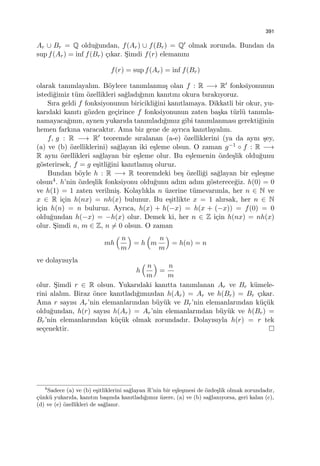 391
Ar ∪ Br = Q oldu˘gundan, f(Ar) ∪ f(Br) = Q′ olmak zorunda. Bundan da
sup f(Ar) = inf f(Br) ¸cıkar. S¸imdi f(r) elemanını
f(r) = sup f(Ar) = inf f(Br)
olarak tanımlayalım. B¨oylece tanımlanmı¸s olan f : R −→ R′ fonksiyonunun
istedi˘gimiz t¨um ¨ozellikleri sa˘gladı˘gının kanıtını okura bırakıyoruz.
Sıra geldi f fonksiyonunun biricikli˘gini kanıtlamaya. Dikkatli bir okur, yu-
karıdaki kanıtı g¨ozden ge¸cirince f fonksiyonunun zaten ba¸ska t¨url¨u tanımla-
namayaca˘gının, aynen yukarıda tanımladı˘gımız gibi tanımlanması gerekti˘ginin
hemen farkına varacaktır. Ama biz gene de ayrıca kanıtlayalım.
f, g : R −→ R′ teoremde sıralanan (a-e) ¨ozelliklerini (ya da aynı ¸sey,
(a) ve (b) ¨ozelliklerini) sa˘glayan iki e¸sleme olsun. O zaman g−1 ◦ f : R −→
R aynı ¨ozellikleri sa˘glayan bir e¸sleme olur. Bu e¸slemenin ¨ozde¸slik oldu˘gunu
g¨osterirsek, f = g e¸sitli˘gini kanıtlamı¸s oluruz.
Bundan b¨oyle h : R −→ R teoremdeki be¸s ¨ozelli˘gi sa˘glayan bir e¸sle¸sme
olsun4. h’nin ¨ozde¸slik fonksiyonu oldu˘gunu adım adım g¨osterece˘giz. h(0) = 0
ve h(1) = 1 zaten verilmi¸s. Kolaylıkla n ¨uzerine t¨umevarımla, her n ∈ N ve
x ∈ R i¸cin h(nx) = nh(x) bulunur. Bu e¸sitlikte x = 1 alırsak, her n ∈ N
i¸cin h(n) = n buluruz. Ayrıca, h(x) + h(−x) = h(x + (−x)) = f(0) = 0
oldu˘gundan h(−x) = −h(x) olur. Demek ki, her n ∈ Z i¸cin h(nx) = nh(x)
olur. S¸imdi n, m ∈ Z, n ̸= 0 olsun. O zaman
mh
( n
m
)
= h
(
m
n
m
)
= h(n) = n
ve dolayısıyla
h
( n
m
)
=
n
m
olur. S¸imdi r ∈ R olsun. Yukarıdaki kanıtta tanımlanan Ar ve Br k¨umele-
rini alalım. Biraz ¨once kanıtladı˘gımızdan h(Ar) = Ar ve h(Br) = Br ¸cıkar.
Ama r sayısı Ar’nin elemanlarından b¨uy¨uk ve Br’nin elemanlarından k¨u¸c¨uk
oldu˘gundan, h(r) sayısı h(Ar) = Ar’nin elemanlarından b¨uy¨uk ve h(Br) =
Br’nin elemanlarından k¨u¸c¨uk olmak zorundadır. Dolayısıyla h(r) = r tek
se¸cenektir.
4
Sadece (a) ve (b) e¸sitliklerini sa˘glayan R’nin bir e¸sle¸smesi de ¨ozde¸slik olmak zorundadır,
¸c¨unk¨u yukarıda, kanıtın ba¸sında kanıtladı˘gımız ¨uzere, (a) ve (b) sa˘glanıyorsa, geri kalan (c),
(d) ve (e) ¨ozellikleri de sa˘glanır.
 