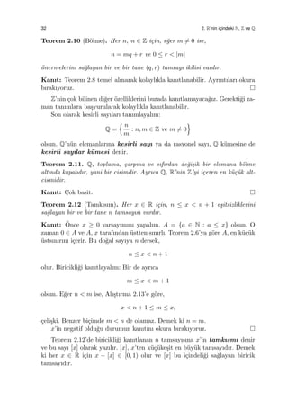 32 2. R’nin ic¸indeki N, Z ve Q
Teorem 2.10 (B¨olme). Her n, m ∈ Z i¸cin, e˘ger m ̸= 0 ise,
n = mq + r ve 0 ≤ r < |m|
¨onermelerini sa˘glayan bir ve bir tane (q, r) tamsayı ikilisi vardır.
Kanıt: Teorem 2.8 temel alınarak kolaylıkla kanıtlanabilir. Ayrıntıları okura
bırakıyoruz.
Z’nin ¸cok bilinen di˘ger ¨ozelliklerini burada kanıtlamayaca˘gız. Gerekti˘gi za-
man tanımlara ba¸svurularak kolaylıkla kanıtlanabilir.
Son olarak kesirli sayıları tanımlayalım:
Q =
{ n
m
: n, m ∈ Z ve m ̸= 0
}
olsun. Q’n¨un elemanlarına kesirli sayı ya da rasyonel sayı, Q k¨umesine de
kesirli sayılar k¨umesi denir.
Teorem 2.11. Q, toplama, ¸carpma ve sıfırdan de˘gi¸sik bir elemana b¨olme
altında kapalıdır, yani bir cisimdir. Ayrıca Q, R’nin Z’yi i¸ceren en k¨u¸c¨uk alt-
cismidir.
Kanıt: C¸ok basit.
Teorem 2.12 (Tamkısım). Her x ∈ R i¸cin, n ≤ x < n + 1 e¸sitsizliklerini
sa˘glayan bir ve bir tane n tamsayısı vardır.
Kanıt: ¨Once x ≥ 0 varsayımını yapalım. A = {a ∈ N : a ≤ x} olsun. O
zaman 0 ∈ A ve A, x tarafından ¨ustten sınırlı. Teorem 2.6’ya g¨ore A, en k¨u¸c¨uk
¨ustsınırını i¸cerir. Bu do˘gal sayıya n dersek,
n ≤ x < n + 1
olur. Biricikli˘gi kanıtlayalım: Bir de ayrıca
m ≤ x < m + 1
olsun. E˘ger n < m ise, Alı¸stırma 2.13’e g¨ore,
x < n + 1 ≤ m ≤ x,
¸celi¸ski. Benzer bi¸cimde m < n de olamaz. Demek ki n = m.
x’in negatif oldu˘gu durumun kanıtını okura bırakıyoruz.
Teorem 2.12’de biricikli˘gi kanıtlanan n tamsayısına x’in tamkısmı denir
ve bu sayı [x] olarak yazılır. [x], x’ten k¨u¸c¨uke¸sit en b¨uy¨uk tamsayıdır. Demek
ki her x ∈ R i¸cin x − [x] ∈ [0, 1) olur ve [x] bu i¸cindeli˘gi sa˘glayan biricik
tamsayıdır.
 