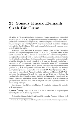 25. Sonsuz K¨u¸c¨uk Elemanlı
Sıralı Bir Cisim
Altb¨ol¨um 1.1’de ger¸cel sayıların aksiyomları olarak sundu˘gumuz 16 ¨ozelli˘gi
sa˘glayan (R, +, ×, <, 0, 1) yapılarının birbirine ¸cok benzedi˘gini, yani bu t¨ur
yapılardan aslında ve ¨oz¨unde (en fazla) bir tane oldu˘gunu bir ¨onceki altb¨ol¨um-
de g¨ostermi¸s ve bu biricikli˘gin SUP aksiyomu sayesinde m¨umk¨un oldu˘gunu
s¨oylemi¸stik. Bu altb¨ol¨umde SUP aksiyomunu kabul etmezsek ba¸sımıza neler
gelebilece˘gini g¨orece˘giz.
Altb¨ol¨um 1.1’de verilen (SUP aksiyomu dı¸sında kalan) T1’den C¸O’ya ka-
dar olan 15 aksiyomu sa˘glayan bir (R, +, ×, <, 0, 1) yapısına sıralı cisim
denir. Altb¨ol¨um 1.1’den Altb¨ol¨um 1.5’e kadar SUP aksiyomunu hi¸c kullan-
madı˘gımızdan, yani sadece ilk 15 aksiyomu kullandı˘gımızdan, s¨oz¨un¨u etti˘gimiz
bu altb¨ol¨umlerde kanıtlanan ¨ozellikler daha genel olarak t¨um sıralı cisimlerde
ge¸cerlidir. ¨Orne˘gin her sıralı cisimde 0 < 1 olur, ya da sıralı cismin her x
elemanı i¸cin x2 ≥ 0 e¸sitsizli˘gi ge¸cerlidir. Ama daha sonra SUP aksiyomunu
kullanmaya ba¸sladık. Mesela R’nin Ar¸simet ¨ozelli˘gini sa˘gladı˘gını kanıtlarken
(Teorem 2.7) SUP aksiyomunu kullandık. ¨Ote yandan Q cismi de Ar¸simet
¨Ozelli˘gi’ni sa˘glamasına ra˘gmen bu sıralı cisimde SUP ¨ozelli˘gi yanlı¸stır. O za-
man akla ¸su soru gelmeli: Ar¸simet ¨ozelli˘gini sa˘glamayan (dolayısıyla SUP ak-
siyomunu da sa˘glamayan1) sıralı bir cisim var mı? Evet var ve bulması da
olduk¸ca kolay. Bu b¨ol¨umde Ar¸simet ¨ozelli˘gini sa˘glamayan iki cisim ¨orne˘gi ve-
rece˘giz. C¸ok daha zor ve derin olan bir sonraki b¨ol¨umde de R’ye bu ¨orneklerden
¸cok daha fazla benzeyen ama yine de Ar¸simet ¨ozelli˘gini sa˘glamayan sıralı bir
cisim ¨orne˘gi verece˘giz.
¨Once Ar¸simet ¨Ozelli˘gi’nin ne oldu˘gunu R cisminden ba˘gımsız bir bi¸cimde
a¸cık a¸cık yazalım:
Ar¸simet ¨Ozelli˘gi. E˘ger ϵ > 0 ve x ∈ R ise, o zaman nϵ > x e¸sitsizli˘ginin
sa˘glandı˘gı bir n ∈ N do˘gal sayısı vardır.
Ar¸simet ¨ozelli˘ginde s¨oz¨u edilen R, sıralı bir cisimdir. Ayrıca n ∈ N ve x ∈ R
1
Teorem 24.1’e g¨ore R’ye izomorﬁk olmayan her sıralı cisimde SUP ¨onermesi yanlı¸s olmalı.
 