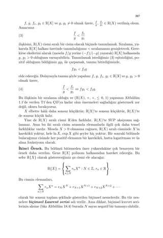 397
f, g, f1, g1 ∈ R[X] ve g, g1 ̸= 0 olmak ¨uzere, f
g , f1
g1
∈ R(X) verilmi¸s olsun.
Amacımız
(3)
f
g
<
f1
g1
ili¸skisini, R(X) cismi sıralı bir cisim olacak bi¸cimde tanımlamak. Sıralama, yu-
karıda R[X] halkası ¨uzerinde tanımladı˘gımız < sıralamasını geni¸sletecek. Gere-
kirse eksilerini alarak (mesela f/g yerine (−f)/(−g) yazarak) R[X] halkasında
g, g1 > 0 oldu˘gunu varsayabiliriz. Tanımlamak istedi˘gimiz (3) e¸sitsizli˘gini, po-
zitif oldu˘gunu bildi˘gimiz gg1 ile ¸carparsak, tanımı bitirdi˘gimizde,
fg1 < f1g
elde edece˘giz. Dolayısıyla tanımı ¸s¨oyle yapalım: f, g, f1, g1 ∈ R[X] ve g, g1 > 0
olmak ¨uzere,
(4)
f
g
<
f1
g1
⇔ fg1 < f1g.
Bu ili¸skinin bir sıralama oldu˘gu ve (R(X), +, ×, ≤ 0, 1) yapısının Altb¨ol¨um
1.1’de verilen T1’den C¸O’ya kadar olan ¨onermeleri sa˘gladı˘gını g¨ostermek zor
de˘gil, okura bırakıyoruz.
X elbette hˆalˆa daha sonsuz k¨u¸c¨ukt¨ur; R[X]’te sonsuz k¨u¸c¨ukt¨ur, R(X)’te
de sonsuz k¨u¸c¨uk kalır.
Yine de R(X) sıralı cismi R’den farklıdır. R(X)’te SUP aksiyomu sa˘g-
lanmaz. Ama bu iki sıralı cisim arasında elemanlarla ilgili ¸cok daha temel
farklılıklar vardır. Mesela X > 0 olmasına ra˘gmen, R(X) sıralı cisminde X’in
karek¨ok¨u yoktur, hele ln X, exp X gibi ¸seyler hi¸c yoktur. Bir sonraki b¨ol¨umde
bulaca˘gımız cisimde her pozitif elemanın bir karek¨ok¨u, hatta logaritması ve ¨us
alma fonksiyonu olacak.
˙Ikinci ¨Ornek. Bu b¨ol¨um¨u bitirmeden ¨once yukarıdakine ¸cok benzeyen bir
¨ornek daha verelim. Gene R[X] polinom halkasından hareket edece˘giz. Bu
sefer R{X} olarak g¨osterece˘gimiz ¸su cismi ele alaca˘gız:
R{X} =



∑
n≥N
rnXn
: N ∈ Z, rn ∈ R



.
Bu cismin elemanları,
∑
n≥N
rnXn
= rN XN
+ rN+1XN+1
+ rN+2XN+2
+ · · ·
olarak bir sonsuz toplam ¸seklinde g¨osterilen bi¸cimsel nesnelerdir. Bu t¨ur nes-
nelere bi¸cimsel Laurent serisi adı verilir. Ama dikkat, bi¸cimsel kuvvet seri-
lerinin aksine (bkz Altb¨ol¨um 18.4) burada N sayısı negatif bir tamsayı olabilir.
 