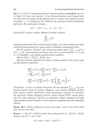 398 25. Sonsuz K¨uc¸ ¨uk Elemanlı Sıralı Bir Cisim
E˘ger rN ̸= 0 ise N tamsayısına bi¸cimsel Laurent serisinin mertebesi adı veri-
lir. E˘ger N ≥ 0 ise, yani mertebe ≥ 0 ise, bi¸cimsel Laurent serisi bi¸cimsel kuv-
vet serisi olur; bir ba¸ska deyi¸sle bi¸cimsel kuvvet serileri ¨ozel bi¸cimsel Laurent
serileridir. ri = 0 oldu˘gunda riXi ifadesini hi¸c yazmama hakkını kendimizde
g¨or¨uyoruz. Bu anla¸smayla, ¨orne˘gin,
3X−5
− 2X−2
+ 5 − X − X2
− X3
− · · ·
bi¸cimsel bir Laurent serisidir. Bi¸cimsel Laurent serilerini
∞∑
n=−∞
anXn
bi¸ciminde g¨ostermek hatırı sayılır kolaylık sa˘glar, ama tabii negatif g¨osterge¸cli
terimlerin katsayılarının bir zaman sonra 0 oldu˘gunu unutmamak lazım.
Bu t¨ur nesnelere “bi¸cimsel” adı verilmesinin nedeni ¸sudur:
∑∞
i=−∞ aiXi ve∑∞
i=−∞ biXi elemanlarının e¸sit olması i¸cin yeter ve gerek ko¸sul her i ∈ Z i¸cin
ai = bi e¸sitli˘gidir, yani e¸sitlik ger¸cekten g¨orsel e¸sitliktir.
Elbette R[X] ⊆ R[[X]] ⊆ R{X} olur.
Bi¸cimsel Laurent serileriyle de toplama, ¸carpma, ¸cıkarma, bir sayıyla ¸carp-
ma gibi i¸slemler yapılabilir:
(∑
aiXi
)
±
(∑
biXi
)
=
∑
(ai ± bi)Xi
,
λ
(∑
aiXi
)
=
∑
λaiXi
,
(∑
aiXi
) (∑
bjXj
)
=
∑


∑
i+j=n
aibj

 Xn
.
(Toplamlar −∞’dan ∞’a kadar alınıyorlar. En son satırdaki
∑
i+j=n aibj top-
lamının aslında sonlu bir toplam oldu˘gunu, yani anlamlı oldu˘gunu g¨ozlem-
leyin. Bunun nedeni mertebeden ¨onceki katsayıların hepsinin 0 olmasıdır.)
Bu i¸slemlerle birlikte bi¸cimsel Laurent serileri k¨umesi R{X} olarak g¨oste-
rilen bir cisim olu¸sturur. R{X}’in bu i¸slemlerle birlikte de˘gi¸smeli bir halka
olu¸sturdu˘gunun kanıtı kolaydır. Cisim oldu˘gu da a¸sa˘gıdaki ¨onsavdan kolaylıkla
¸cıkacak.
¨Onsav 25.1. R[[X]] halkasının tersinir elemanları, sabit terimi 0’dan farklı
olan kuvvet serileridir.
Kanıt: a =
∑
aiXi ∈ R[[X]] tersinir olsun. Demek ki bir b =
∑
biXi ∈ R[[X]]
elemanı i¸cin ab = 1 olur. Ama
ab = a0b0 + (a0b1 + a1b0)X + · · ·
 