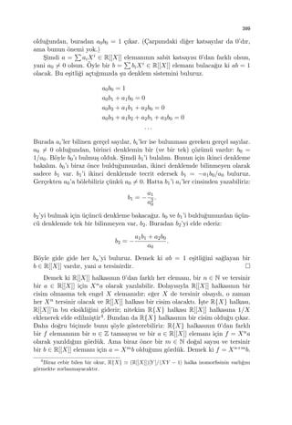 399
oldu˘gundan, buradan a0b0 = 1 ¸cıkar. (C¸arpımdaki di˘ger katsayılar da 0’dır,
ama bunun ¨onemi yok.)
S¸imdi a =
∑
aiXi ∈ R[[X]] elemanının sabit katsayısı 0’dan farklı olsun,
yani a0 ̸= 0 olsun. ¨Oyle bir b =
∑
biXi ∈ R[[X]] elemanı bulaca˘gız ki ab = 1
olacak. Bu e¸sitli˘gi a¸ctı˘gımızda ¸su denklem sistemini buluruz.
a0b0 = 1
a0b1 + a1b0 = 0
a0b2 + a1b1 + a2b0 = 0
a0b3 + a1b2 + a2b1 + a3b0 = 0
. . .
Burada ai’ler bilinen ger¸cel sayılar, bi’ler ise bulunması gereken ger¸cel sayılar.
a0 ̸= 0 oldu˘gundan, birinci denklemin bir (ve bir tek) ¸c¨oz¨um¨u vardır: b0 =
1/a0. B¨oyle b0’ı bulmu¸s olduk. S¸imdi b1’i bulalım. Bunun i¸cin ikinci denkleme
bakalım. b0’ı biraz ¨once buldu˘gumuzdan, ikinci denklemde bilinmeyen olarak
sadece b1 var. b1’i ikinci denklemde tecrit edersek b1 = −a1b0/a0 buluruz.
Ger¸cekten a0’a b¨olebiliriz ¸c¨unk¨u a0 ̸= 0. Hatta b1’i ai’ler cinsinden yazabiliriz:
b1 = −
a1
a2
0
.
b2’yi bulmak i¸cin ¨u¸c¨unc¨u denkleme bakaca˘gız. b0 ve b1’i buldu˘gumuzdan ¨u¸c¨un-
c¨u denklemde tek bir bilinmeyen var, b2. Buradan b2’yi elde ederiz:
b2 = −
a1b1 + a2b0
a0
.
B¨oyle gide gide her bn’yi buluruz. Demek ki ab = 1 e¸sitli˘gini sa˘glayan bir
b ∈ R[[X]] vardır, yani a tersinirdir.
Demek ki R[[X]] halkasının 0’dan farklı her elemanı, bir n ∈ N ve tersinir
bir a ∈ R[[X]] i¸cin Xna olarak yazılabilir. Dolayısıyla R[[X]] halkasının bir
cisim olmasına tek engel X elemanıdır; e˘ger X de tersinir olsaydı, o zaman
her Xn tersinir olacak ve R[[X]] halkası bir cisim olacaktı. ˙I¸ste R{X} halkası,
R[[X]]’in bu eksikli˘gini giderir; nitekim R{X} halkası R[[X]] halkasına 1/X
eklenerek elde edilmi¸stir4. Bundan da R{X} halkasının bir cisim oldu˘gu ¸cıkar.
Daha do˘gru bi¸cimde bunu ¸s¨oyle g¨osterebiliriz: R{X} halkasının 0’dan farklı
bir f elemanının bir n ∈ Z tamsayısı ve bir a ∈ R[[X]] elemanı i¸cin f = Xna
olarak yazıldı˘gını g¨ord¨uk. Ama biraz ¨once bir m ∈ N do˘gal sayısı ve tersinir
bir b ∈ R[[X]] elemanı i¸cin a = Xmb oldu˘gunu g¨ord¨uk. Demek ki f = Xn+mb.
4
Biraz cebir bilen bir okur, R{X} ≃ (R[[X]])[Y ]/⟨XY − 1⟩ halka izomorﬁsinin varlı˘gını
g¨ormekte zorlanmayacaktır.
 