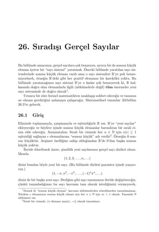 26. Sıradı¸sı Ger¸cel Sayılar
Bu b¨ol¨umde amacımız, ger¸cel sayılara ¸cok benzeyen, ayrıca bir de sonsuz k¨u¸c¨uk
eleman i¸ceren bir “sayı sistemi” yaratmak. ¨Onceki b¨ol¨umde yaratılan sayı sis-
temlerinde sonsuz k¨u¸c¨uk eleman vardı ama o sayı sistemleri R’ye pek benze-
miyorlardı, ¨orne˘gin R’deki gibi her pozitif elemanın bir karek¨ok¨u yoktu. Bu
b¨ol¨umde yarataca˘gımız sayı sistemi R’ye o kadar ¸cok benzeyecek ki, R hal-
kasında do˘gru olan elemanlarla ilgili (altk¨umelerle de˘gil) t¨um ¨onermeler yeni
sayı sisteminde de do˘gru olacak1.
Uzunca bir s¨ure formel matematikten uzakla¸sıp sohbet edece˘giz ve tanımın
ne olması gerekti˘gini anlamaya ¸calı¸saca˘gız. Matematiksel tanımlar Altb¨ol¨um
26.3’te gelecek.
26.1 Giri¸s
Elimizde toplamasıyla, ¸carpmasıyla ve e¸sitsizli˘giyle R var. R’ye “yeni sayılar”
ekleyece˘giz ve b¨oylece i¸cinde sonsuz k¨u¸c¨uk elemanlar barındıran bir sıralı ci-
sim elde edece˘giz. Anımsatalım: Sıralı bir cisimde her n ∈ N i¸cin n|ϵ| ≤ 1
e¸sitsizli˘gi sa˘glayan ϵ elemanlarına “sonsuz k¨u¸c¨uk” adı verilir2. ¨Orne˘gin 0 son-
suz k¨u¸c¨ukt¨ur. Ar¸simet ¨ozelli˘gine sahip oldu˘gundan R’de 0’dan ba¸ska sonsuz
k¨u¸c¨uk yoktur.
˙Ileride d¨uzeltmek ¨uzere, ¸simdilik yeni sayılarımız ger¸cel sayı dizileri olsun.
Mesela
(1, 2, 3, . . . , n, . . .)
dizisi bundan b¨oyle yeni bir sayı. (Bu b¨ol¨umde dizileri parantez i¸cinde yazıyo-
ruz.)
(1, −π, π2
, −π3
, . . . , (−1)n
πn
, . . .)
dizisi de bir ba¸ska yeni sayı. Dedi˘gim gibi sayı tanımımızı ileride de˘gi¸stirece˘giz,
¸c¨unk¨u tanımladı˘gımız bu sayı kavramı tam olarak istedi˘gimizi vermeyecek,
1
Demek ki “sonsuz k¨u¸c¨uk eleman” kavramı altk¨umelerden s¨ozedilmeden tanımlanamaz.
Nitekim ϵ elemanının sonsuz k¨u¸c¨uk olması i¸cin her n ∈ N i¸cin nϵ < 1 olmalı. Tanımda N
altk¨umesi var.
2
Sıralı bir cisimde, |ϵ| elemanı max{ϵ, −ϵ} olarak tanımlanır.
 