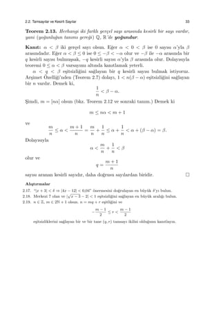 2.2. Tamsayılar ve Kesirli Sayılar 33
Teorem 2.13. Herhangi iki farklı ger¸cel sayı arasında kesirli bir sayı vardır,
yani (yo˘gunlu˘gun tanımı gere˘gi) Q, R’de yo˘gundur.
Kanıt: α < β iki ger¸cel sayı olsun. E˘ger α < 0 < β ise 0 sayısı α’yla β
arasındadır. E˘ger α < β ≤ 0 ise 0 ≤ −β < −α olur ve −β ile −α arasında bir
q kesirli sayısı bulmu¸ssak, −q kesirli sayısı α’yla β arasında olur. Dolayısıyla
teoremi 0 ≤ α < β varsayımı altında kanıtlamak yeterli.
α < q < β e¸sitsizli˘gini sa˘glayan bir q kesirli sayısı bulmak istiyoruz.
Ar¸simet ¨Ozelli˘gi’nden (Teorem 2.7) dolayı, 1 < n(β − α) e¸sitsizli˘gini sa˘glayan
bir n vardır. Demek ki,
1
n
< β − α.
S¸imdi, m = [nα] olsun (bkz. Teorem 2.12 ve sonraki tanım.) Demek ki
m ≤ nα < m + 1
ve
m
n
≤ α <
m + 1
n
=
m
n
+
1
n
≤ α +
1
n
< α + (β − α) = β.
Dolayısıyla
α <
m
n
+
1
n
< β
olur ve
q =
m + 1
n
sayısı aranan kesirli sayıdır, daha do˘grusu sayılardan biridir.
Alı¸stırmalar
2.17. “|x + 3| < δ ⇒ |4x − 12| < 0,04” ¨onermesini do˘grulayan en b¨uy¨uk δ’yı bulun.
2.18. Merkezi 7 olan ve |
√
x − 3 − 2| < 1 e¸sitsizli˘gini sa˘glayan en b¨uy¨uk aralı˘gı bulun.
2.19. n ∈ Z, m ∈ 2N + 1 olsun. n = mq + r e¸sitli˘gini ve
−
m − 1
2
≤ r <
m − 1
2
e¸sitsizliklerini sa˘glayan bir ve bir tane (q, r) tamsayı ikilisi oldu˘gunu kanıtlayın.
 