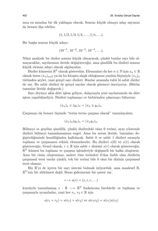 402 26. Sıradıs¸ı Gerc¸el Sayılar
ama en azından bir ilk yakla¸sım olacak. Sonsuz k¨u¸c¨uk olmaya aday sayımızı
da hemen if¸sa edelim:
(1, 1/2, 1/3, 1/4, . . . , 1/n, . . .).
Bir ba¸ska sonsuz k¨u¸c¨uk adayı:
(10−1
, 10−2
, 10−3
, 10−4
, . . .).
Nihai analizde bu diziler sonsuz k¨u¸c¨uk olmayacak, ¸c¨unk¨u bunlar sayı bile ol-
mayacaklar, sayılarımızı ileride de˘gi¸stirece˘giz, ama ¸simdilik bu dizileri sonsuz
k¨u¸c¨uk eleman adayı olarak algılayalım.
Diziler k¨umesini RN olarak g¨osterelim. Elemanları da her n ∈ N i¸cin xn ∈ R
olmak ¨uzere (xn)n∈N ya da bu kitapta alı¸sık oldu˘gumuz yazılım bi¸cimiyle (xn)n
t¨ur¨unden ¸seyler, yani ger¸cel sayı dizileri. Bunlar arasında tabii ki sabit diziler
de var. Bu sabit dizileri de ger¸cel sayılar olarak g¨ormeyi ¨oneriyoruz. (B¨ut¨un
tanımlar ileride de˘gi¸secek.)
Sayı deyince akla d¨ort i¸slem geliyor, dolayısıyla yeni sayılarımızla da d¨ort
i¸slem yapabilmeliyiz. Dizileri toplamayı ve birbirinden ¸cıkarmayı biliyoruz:
(xn)n ± (yn)n = (xn ± yn)n.
C¸arpmayı da benzer bi¸cimde “terim terim ¸carpma olarak” tanımlayalım:
(xn)n(yn)n = (xnyn)n.
B¨olmeyi es ge¸celim ¸simdilik, ¸c¨unk¨u dizilerdeki olası 0 terimi, aynı y¨ontemle
dizileri b¨olmeyi tanımlamamıza engel. Ama bu sorun ileride, tanımları de-
˘gi¸stirdi˘gimizde kendili˘ginden hallolacak. Sabit 0 ve sabit 1 dizileri sırasıyla
toplama ve ¸carpmanın etkisiz elemanlarıdır. Bu dizileri s(0) ve s(1) olarak
g¨osterece˘giz. Genel olarak, r ∈ R i¸cin sabit r dizisini s(r) olarak g¨osterece˘giz.
RN k¨umesi bu toplama ve ¸carpma i¸slemleriyle de˘gi¸smeli bir halka olu¸sturur.
Ama bir cisim olu¸sturmaz, sadece t¨um terimleri 0’dan farklı olan dizilerin
¸carpımsal tersi vardır ¸c¨unk¨u, tek bir terimi bile 0 olan bir dizinin ¸carpımsal
tersi olamaz.
Biz R’yi de i¸ceren bir sayı sistemi bulmak istiyorduk, ama maalesef R,
RN’nin bir altk¨umesi de˘gil. Bunu gidermenin bir ¸caresi var.
r → s(r) = (r, r, r, . . .)
kuralıyla tanımlanmı¸s s : R −→ RN fonksiyonu birebirdir ve toplama ve
¸carpmayla uyumludur, yani her r1, r2 ∈ R i¸cin
s(r1 + r2) = s(r1) + s(r2) ve s(r1r2) = s(r1)s(r2)
 