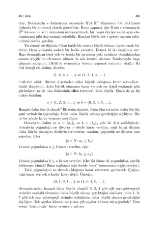 26.1. Giris¸ 403
olur. Dolayısıyla s fonksiyonu sayesinde R’yi RN k¨umesinin bir altk¨umesi
(aslında bir altcismi) olarak g¨orebiliriz. Bunu yapmak i¸cin R’nin r elemanıyla
RN k¨umesinin s(r) elemanını ¨ozde¸sle¸stirmek, bir ba¸ska deyi¸sle sanki aynı ele-
manlarmı¸s gibi davranmak yeterlidir. Bundan b¨oyle her r ger¸cel sayısını sabit
r dizisi olarak g¨orelim.
Yaratmak istedi˘gimiz 0’dan farklı bir sonsuz k¨u¸c¨uk eleman i¸ceren sıralı bir
cisim. Oysa yukarıda sadece bir halka yarattık. Demek ki iki eksi˘gimiz var:
Bazı elemanların tersi yok ve hen¨uz bir sıralama yok; sıralama olmadı˘gından
sonsuz k¨u¸c¨uk bir elemanın olması da s¨oz konusu olamaz. Sıralamayla ba¸sa
¸cıkmaya ¸calı¸salım. (Belli ki elemanları tersinir yapmak m¨umk¨un de˘gil.) ˙Iki
dizi ¨orne˘gi ele alalım, diyelim
(1, 2, 3, 4, . . .) ve (2, 3, 4, 5, . . .)
dizilerini aldık. Birinin di˘gerinden daha b¨uy¨uk oldu˘guna karar vermeliyiz.
Sanki ikincisinin daha b¨uy¨uk olmasına karar vermek en do˘gal se¸cimmi¸s gibi
g¨or¨un¨uyor, ne de olsa ikincisinin t¨um terimleri daha b¨uy¨uk. S¸imdi de ¸su iki
diziye bakalım:
a = (1, 2, 3, 4 . . .) ve b = (0, 3, 4, 5, . . .).
Hangisi daha b¨uy¨uk olmalı? ˙Ilk terim dı¸sında, b’nin t¨um terimleri daha b¨uy¨uk;
yani terimlerin ¸co˘gunlu˘gu b’nin daha b¨uy¨uk olması gerekti˘gini s¨oyl¨uyor. Biz
de bu y¨onde karar vermeye meyilliyiz.
Demokrat olalım ve a = (an)n ve b = (bn)n gibi iki dizi verildi˘ginde,
terimlerin ¸co˘gunlu˘gu ne diyorsa o y¨onde karar verelim; yani hangi dizinin
daha b¨uy¨uk olaca˘gını dizilerin terimlerine soralım, ¸co˘gunluk ne diyorsa onu
yapalım. E˘ger
{n ∈ N : an ≤ bn}
k¨umesi ¸co˘gunluksa a ≤ b kararı verelim, e˘ger
{n ∈ N : bn ≤ an}
k¨umesi ¸co˘gunluksa b ≤ a kararı verelim. (Her iki k¨ume de ¸co˘gunluksa, e¸sitlik
s¨ozkonusu olmalı! Bunu sa˘glamak i¸cin ileride “sayı” tanımımızı de˘gi¸stirece˘giz.)
Tabii ¸co˘gunlu˘gun ne demek oldu˘guna karar vermemiz gerekecek. C¸o˘gun-
lu˘ga karar vermek o kadar kolay de˘gil. ¨Orne˘gin,
(0, 1, 0, 1 . . .) ve (1, 0, 1, 0, . . .).
elemanlarından hangisi daha b¨uy¨uk olmalı? 0, 2, 4 gibi ¸cift sayı g¨osterge¸cli
terimler sa˘gdaki elemanın daha b¨uy¨uk olması gerekti˘gini s¨oyl¨uyor, ama 1, 3,
5 gibi tek sayı g¨osterge¸cli terimler soldakinin daha b¨uy¨uk olması gerekti˘gini
s¨oyl¨uyor. Tek sayılar k¨umesi mi yoksa ¸cift sayılar k¨umesi mi ¸co˘gunluk? T¨um
sorun “¸co˘gunlu˘ga” karar vermekte yatıyor.
 