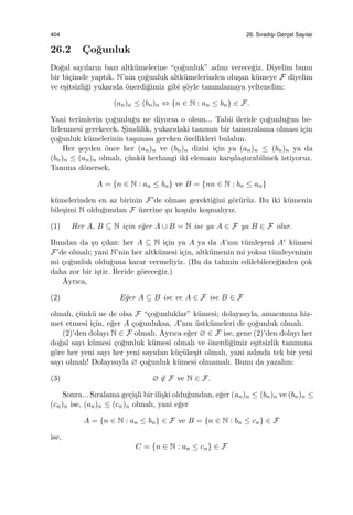 404 26. Sıradıs¸ı Gerc¸el Sayılar
26.2 C¸ o˘gunluk
Do˘gal sayıların bazı altk¨umelerine “¸co˘gunluk” adını verece˘giz. Diyelim bunu
bir bi¸cimde yaptık. N’nin ¸co˘gunluk altk¨umelerinden olu¸san k¨umeye F diyelim
ve e¸sitsizli˘gi yukarıda ¨onerdi˘gimiz gibi ¸s¨oyle tanımlamaya yeltenelim:
(an)n ≤ (bn)n ⇔ {n ∈ N : an ≤ bn} ∈ F.
Yani terimlerin ¸co˘gunlu˘gu ne diyorsa o olsun... Tabii ileride ¸co˘gunlu˘gun be-
lirlenmesi gerekecek. S¸imdilik, yukarıdaki tanımın bir tamsıralama olması i¸cin
¸co˘gunluk k¨umelerinin ta¸sıması gereken ¨ozellikleri bulalım.
Her ¸seyden ¨once her (an)n ve (bn)n dizisi i¸cin ya (an)n ≤ (bn)n ya da
(bn)n ≤ (an)n olmalı, ¸c¨unk¨u herhangi iki elemanı kar¸sıla¸stırabilmek istiyoruz.
Tanıma d¨onersek,
A = {n ∈ N : an ≤ bn} ve B = {nn ∈ N : bn ≤ an}
k¨umelerinden en az birinin F’de olması gerekti˘gini g¨or¨ur¨uz. Bu iki k¨umenin
bile¸simi N oldu˘gundan F ¨uzerine ¸su ko¸sulu ko¸smalıyız.
(1) Her A, B ⊆ N i¸cin e˘ger A ∪ B = N ise ya A ∈ F ya B ∈ F olur.
Bundan da ¸su ¸cıkar: her A ⊆ N i¸cin ya A ya da A’nın t¨umleyeni Ac k¨umesi
F’de olmalı; yani N’nin her altk¨umesi i¸cin, altk¨umenin mi yoksa t¨umleyeninin
mi ¸co˘gunluk oldu˘guna karar vermeliyiz. (Bu da tahmin edilebilece˘ginden ¸cok
daha zor bir i¸stir. ˙Ileride g¨orece˘giz.)
Ayrıca,
(2) E˘ger A ⊆ B ise ve A ∈ F ise B ∈ F
olmalı, ¸c¨unk¨u ne de olsa F “¸co˘gunluklar” k¨umesi; dolayısıyla, amacımıza hiz-
met etmesi i¸cin, e˘ger A ¸co˘gunluksa, A’nın ¨ustk¨umeleri de ¸co˘gunluk olmalı.
(2)’den dolayı N ∈ F olmalı. Ayrıca e˘ger ∅ ∈ F ise, gene (2)’den dolayı her
do˘gal sayı k¨umesi ¸co˘gunluk k¨umesi olmalı ve ¨onerdi˘gimiz e¸sitsizlik tanımına
g¨ore her yeni sayı her yeni sayıdan k¨u¸c¨uke¸sit olmalı, yani aslında tek bir yeni
sayı olmalı! Dolayısıyla ∅ ¸co˘gunluk k¨umesi olmamalı. Bunu da yazalım:
(3) ∅ ̸∈ F ve N ∈ F.
Sonra... Sıralama ge¸ci¸sli bir ili¸ski oldu˘gundan, e˘ger (an)n ≤ (bn)n ve (bn)n ≤
(cn)n ise, (an)n ≤ (cn)n olmalı, yani e˘ger
A = {n ∈ N : an ≤ bn} ∈ F ve B = {n ∈ N : bn ≤ cn} ∈ F
ise,
C = {n ∈ N : an ≤ cn} ∈ F
 