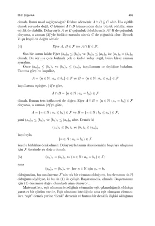 26.2. C¸ o˘gunluk 405
olmalı. Bunu nasıl sa˘glayaca˘gız? Dikkat ederseniz A ∩ B ⊆ C olur. ˙Illa e¸sitlik
olmak zorunda de˘gil, C k¨umesi A ∩ B k¨umesinden daha b¨uy¨uk olabilir; ama
e¸sitlik de olabilir. Dolayısıyla A ve B ¸co˘gunluk olduklarında A∩B de ¸co˘gunluk
oluyorsa, o zaman (2)’yle birlikte zorunlu olarak C de ¸co˘gunluk olur. Demek
ki ¸su ko¸sul da do˘gru olmalı:
(4) E˘ger A, B ∈ F ise A ∩ B ∈ F.
Son bir sorun kaldı: E˘ger (an)n ≤ (bn)n ve (bn)n ≤ (an)n ise (an)n = (bn)n
olmalı. Bu soruna ¸care bulmak pek o kadar kolay de˘gil, buna biraz zaman
ayıralım.
¨Once (an)n ≤ (bn)n ve (bn)n ≤ (an)n ko¸sullarının ne dedi˘gine bakalım.
Tanıma g¨ore bu ko¸sullar,
A = {n ∈ N : an ≤ bn} ∈ F ve B = {n ∈ N : bn ≤ an} ∈ F
ko¸sullarına e¸sde˘ger. (4)’e g¨ore,
A ∩ B = {n ∈ N : an = bn} ∈ F
olmalı. Bunun ters istikameti de do˘gru: E˘ger A ∩ B = {n ∈ N : an = bn} ∈ F
oluyorsa, o zaman (2)’ye g¨ore,
A = {n ∈ N : an ≤ bn} ∈ F ve B = {n ∈ N : bn ≤ an} ∈ F,
yani (an)n ≤ (bn)n ve (bn)n ≤ (an)n olur. Demek ki
(an)n ≤ (bn)n ve (bn)n ≤ (an)n
ko¸suluyla
{n ∈ N : an = bn} ∈ F
ko¸sulu birbirine denk olmalı. Dolayısıyla tanım denememizin ba¸sarıya ula¸sması
i¸cin F ¨uzerinde ¸su do˘gru olmalı:
(5) (an)n = (bn)n ⇔ {n ∈ N : an = bn} ∈ F;
ama
(an)n = (bn)n ⇔ her n ∈ N i¸cin an = bn
oldu˘gundan, bu son ¨onerme F’nin tek bir elemanı oldu˘gunu, bu elemanın da N
oldu˘gunu s¨oyl¨uyor, ki bu da (1) ile ¸celi¸sir. Ba¸saramadık, olmadı. Ba¸sarmamız
i¸cin (5) ¨onermesi do˘gru olmalıydı ama olmuyor...
Matematikte, e¸sit olmasını istedi˘giniz elemanlar e¸sit ¸cıkmadı˘gında olduk¸ca
yaratıcı bir ¸c¨oz¨um vardır. E¸sit olmasını istedi˘giniz ama e¸sit olmayan eleman-
lara “e¸sit” demek yerine “denk” derseniz ve bunun bir denklik ili¸skisi oldu˘gunu
 