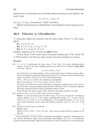 406 26. Sıradıs¸ı Gerc¸el Sayılar
g¨osterirseniz ve elemanlar yerine denklik sınıﬂarını alırsanız sorun hallolur. De-
mek ki e˘ger
{n ∈ N : an = bn} ∈ F
ise (an)n ve (bn)n elemanlarına “denk” demeliyiz.
Sohbeti burada kesip bu dediklerimizi matematiksel olarak yapmaya koyu-
lalım.
26.3 Filtreler ve Ultraﬁltreler
F, elemanları do˘gal sayı k¨umeleri olan bir k¨ume olsun. Yani F ⊆ ℘(N) olsun.
E˘ger3
F1. ∅ ̸∈ F, N ∈ F,
F2. X ∈ F ve X ⊆ Y ise Y ∈ F,
F3. X, Y ∈ F ise X ∩ Y ∈ F
ko¸sulları do˘gruysa F’ye (N ¨uzerine) ﬁltre denir.
F1’den dolayı F’den sonlu sayıda elemanın kesi¸simi gene F’de olmalı. Bu
ve F3’ten dolayı, bir ﬁltrenin sonlu sayıda elemanının kesi¸simi ∅ olamaz.
¨Ornekler
26.1. ∅ ̸= A ⊆ N sabitlenmi¸s bir k¨ume olsun. F(A), N’nin A’yı i¸ceren altk¨umelerinden
olu¸ssun. F(A)’nın bir ﬁltre oldu˘gunu g¨ormek zor de˘gil. Bu t¨ur ﬁltrelere ba¸sat ﬁltre
adı verilir. Elbette,
A ⊆ B ⇔ F(B) ⊆ F(A)
olur. Demek ki A ne kadar k¨u¸c¨ukse, F(A) o kadar b¨uy¨uk oluyor. Dolayısıyla ba¸sat ﬁltre-
lerinin en b¨uy¨ukleri (maksimal ba¸sat ﬁltreler) sabit bir a elemanını i¸ceren altk¨umelerden
olu¸sur. Bu ﬁltreyi F({a}) yerine F(a) olarak g¨osterece˘giz.
F(N) = {N} olur ve bu ﬁltre t¨um ﬁltrelerin en k¨u¸c¨u˘g¨ud¨ur.
E˘ger F bir ﬁltreyse ve A ∈ F ise, elbette F(A) ⊆ F olur.
Bu arada F(A) ﬁltresinin ¨onceki b¨ol¨umdeki (1) ko¸sulunu sa˘glaması i¸cin A’nın tek ele-
manlı bir k¨ume olması gerekti˘gini g¨ozlemleyelim. Dikkatli bir okur (1) ko¸sulunu sa˘glayan
ﬁltrelerin maksimal ﬁltreler olması gerekti˘gini anlamı¸s olmalı.
Ba¸sat ﬁltreler pek ilgin¸c nesneler de˘gil, birazdan daha ilgin¸c ¨ornekler verece˘giz.
26.2. Sonlu bir k¨ume i¸ceren her ﬁltre ba¸sat olmak zorundadır.
Kanıt: F, sonlu bir k¨ume i¸ceren bir ﬁltre olsun. F’nin en az elemanlı bir A elemanını
se¸celim. Elbette F(A) ⊆ F olur. Di˘ger i¸cindeli˘gi g¨osterece˘giz. X ∈ F olsun. F3’ten
dolayı X ∩A ∈ F olur. X ∩A ⊆ A oldu˘gundan, A’nın se¸ciminden dolayı, X ∩A ve A’nın
aynı sayıda elemanları vardır, dolayısıyla birbirine e¸sittirler, yani A ⊆ X ve X ∈ F(A)
olur.
26.3. Filtrelerin kesi¸simi gene bir ﬁltredir.
Kanıt: Bariz.
Mesela F(A) ∩ F(B) = F(A ∪ B) olur. Ama sonsuz sayıda ﬁltrelerin kesi¸simi de bir
ﬁltredir.
3
F’nin elemanları, N’nin bir ¨onceki altb¨ol¨umde s¨ozetti˘gimiz “¸co˘gunluk” altk¨umeleri ola-
cak. ¨Onceki altb¨ol¨umde do˘gru olması gerekti˘gini g¨osterdi˘gimiz (2), (3) ve (4) ¨ozelliklerini
yeniden numaralandıraca˘gız. Sa˘glanması ¸cok daha zor olan (1) ko¸sulunu en sona bırakaca˘gız.
 