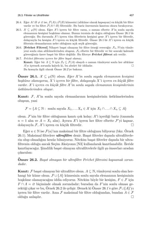 26.3. Filtreler ve Ultraﬁltreler 407
26.4. E˘ger A∩B ̸= ∅ ise, F(A)∪F(B) k¨umesini (altk¨ume olarak kapsayan) en k¨u¸c¨uk bir ﬁltre
vardır ve bu ﬁltre F(A ∩ B) ﬁltresidir. Bu bariz ¨onermenin kanıtını okura bırakıyoruz.
26.5. X ⊆ ℘(N) olsun. E˘ger X’i i¸ceren bir ﬁltre varsa, o zaman elbette X’in sonlu sayıda
elemanının kesi¸simi bo¸sk¨ume olamaz. Bunun tersinin de do˘gru oldu˘gunu ¨Onsav 26.1’de
g¨orece˘giz. Bu durumda X’i i¸ceren t¨um ﬁltrelerin kesi¸simi gene X’i i¸ceren bir ﬁltredir,
dolayısıyla bu kesi¸sim X’i i¸ceren en k¨u¸c¨uk ﬁltredir. ¨Onsav 26.1’de X’i i¸ceren en k¨u¸c¨uk
ﬁltrenin elemanlarının neler oldu˘gunu a¸cık se¸cik g¨orece˘giz.
26.6. [Fr´echet Filtresi] Nihayet ba¸sat olmayan bir ﬁltre ¨orne˘gi verece˘giz: F0, N’nin t¨umle-
yeni sonlu olan altk¨umelerinden olu¸ssun. F0 elbette bir ﬁltredir ve bir sonraki kalemde
g¨orece˘gimiz ¨uzere ba¸sat bir ﬁltre de˘gildir. Bu ﬁltreye Fr´echet ﬁltresi adı verilir.
26.7. Fr´echet ﬁltresini i¸ceren bir ﬁltre ba¸sat olamaz.
Kanıt: E˘ger bir A ⊆ N i¸cin F0 ⊆ F(A) olsaydı o zaman t¨umleyeni sonlu her altk¨ume
A’yı i¸cermek zorunda kalırdı ki, bu abs¨urt bir iddiadır.
Bu konuyla ilgili olarak ¨Onsav 26.2’ye bakınız.
¨Onsav 26.1. X ⊆ ℘(N) olsun. E˘ger X’in sonlu sayıda elemanının kesi¸simi
bo¸sk¨ume olamıyorsa, X’i i¸ceren bir ﬁltre, dolayısıyla X’i i¸ceren en k¨u¸c¨uk ﬁltre
vardır. X’i i¸ceren en k¨u¸c¨uk ﬁltre X’in sonlu sayıda elemanının kesi¸simlerinin
¨ustk¨umelerinden olu¸sur.
Kanıt: F, X’in sonlu sayıda elemanlarının kesi¸simlerinin ¨ustk¨umelerinden
olu¸ssun, yani
F = {A ⊆ N : sonlu sayıda X1, . . . Xn ∈ X i¸cin X1 ∩ . . . ∩ Xn ⊆ A}
olsun. F’nin bir ﬁltre oldu˘gunun kanıtı ¸cok kolay; X’i i¸cerdi˘gi bariz (tanımda
n = 1 alın ve A = X1 alın). Ayrıca X’i i¸ceren her ﬁltre elbette F’yi kapsar,
dolayısıyla F, X’i i¸ceren en k¨u¸c¨uk ﬁltredir.
E˘ger a ∈ N ise F(a)’nın maksimal bir ﬁltre oldu˘gunu biliyoruz (bkz. ¨Ornek
26.1). Maksimal ﬁltrelere ultraﬁltre denir. Ba¸sat ﬁltreler dı¸sında ultraﬁltrele-
rin olup olmadı˘gını hen¨uz bilmiyoruz. Nitekim ba¸sat ﬁltreler dı¸sında bir ultra-
ﬁltrenin oldu˘gu ancak Se¸cim Aksiyomu [N3] kullanılarak kanıtlanabilir. ˙Ileride
kanıtlayaca˘gız. S¸imdilik ba¸sat olmayan ultraﬁltrelerle ilgili ¸su ¨onsavları aradan
¸cıkaralım:
¨Onsav 26.2. Ba¸sat olmayan bir ultraﬁltre Fr´echet ﬁltresini kapsamak zorun-
dadır.
Kanıt: F ba¸sat olmayan bir ultraﬁltre olsun. A ⊆ N, t¨umleyeni sonlu olan her-
hangi bir k¨ume olsun. F ∪ {A} k¨umesinin sonlu sayıda elemanının kesi¸siminin
bo¸sk¨ume olamayaca˘gını iddia ediyoruz. Nitekim b¨oyle bir kesi¸sim, F ∈ F i¸cin
F ∩ A = ∅ bi¸ciminde olmak zorundadır; buradan da F’nin sonlu olması ge-
rekti˘gi ¸cıkar ve bu, ¨Ornek 26.2 ile ¸celi¸sir. Demek ki ¨Onsav 26.1’e g¨ore F∪{A}’yı
i¸ceren bir ﬁltre vardır. Ama F maksimal bir ﬁltre oldu˘gundan, bundan A ∈ F
oldu˘gu anla¸sılır.
 