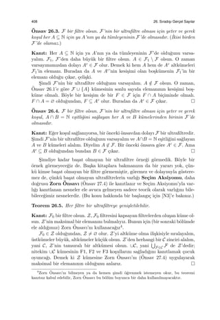 408 26. Sıradıs¸ı Gerc¸el Sayılar
¨Onsav 26.3. F bir ﬁltre olsun. F’nin bir ultraﬁltre olması i¸cin yeter ve gerek
ko¸sul her A ⊆ N i¸cin ya A’nın ya da t¨umleyeninin F’de olmasıdır. (˙Ikisi birden
F’de olamaz.)
Kanıt: Her A ⊆ N i¸cin ya A’nın ya da t¨umleyeninin F’de oldu˘gunu varsa-
yalım. F1, F’den daha b¨uy¨uk bir ﬁltre olsun. A ∈ F1  F olsun. O zaman
varsayımımızdan dolayı Ac ∈ F olur. Demek ki hem A hem de Ac altk¨umeleri
F1’in elemanı. Buradan da A ve Ac’nin kesi¸simi olan bo¸sk¨umenin F1’in bir
elemanı oldu˘gu ¸cıkar, ¸celi¸ski.
S¸imdi F’nin bir ultraﬁltre oldu˘gunu varsayalım. A /∈ F olsun. O zaman,
¨Onsav 26.1’e g¨ore F ∪ {A} k¨umesinin sonlu sayıda elemanının kesi¸simi bo¸s-
k¨ume olmalı. B¨oyle bir kesi¸sim de bir F ∈ F i¸cin F ∩ A bi¸ciminde olmalı.
F ∩ A = ∅ oldu˘gundan, F ⊆ Ac olur. Buradan da Ac ∈ F ¸cıkar.
¨Onsav 26.4. F bir ﬁltre olsun. F’nin bir ultraﬁltre olması i¸cin yeter ve gerek
ko¸sul, A ∩ B = N e¸sitli˘gini sa˘glayan her A ve B k¨umelerinden birinin F’de
olmasıdır.
Kanıt: E˘ger ko¸sul sa˘glanıyorsa, bir ¨onceki ¨onsavdan dolayı F bir ultraﬁltredir.
S¸imdi F’nin bir ultraﬁltre oldu˘gunu varsayalım ve A∩B = N e¸sitli˘gini sa˘glayan
A ve B k¨umeleri alalım. Diyelim A ̸∈ F. Bir ¨onceki ¨onsava g¨ore Ac ∈ F. Ama
Ac ⊆ B oldu˘gundan bundan B ∈ F ¸cıkar.
S¸imdiye kadar ba¸sat olmayan bir ultraﬁltre ¨orne˘gi g¨ormedik. B¨oyle bir
¨ornek g¨ormeyece˘giz de. Ba¸ska kitaplara bakmanızın da bir yararı yok, ¸c¨un-
k¨u kimse ba¸sat olmayan bir ﬁltre g¨ormemi¸stir, g¨oremez ve dolayısıyla g¨ostere-
mez de, ¸c¨unk¨u ba¸sat olmayan ultraﬁltrelerin varlı˘gı Se¸cim Aksiyomu, daha
do˘grusu Zorn ¨Onsavı (¨Onsav 27.4) ile kanıtlanır ve Se¸cim Aksiyomu’yla var-
lı˘gı kanıtlanan nesneler ele avuca gelmeyen sadece teorik olarak varlı˘gını bile-
bilece˘gimiz nesnelerdir. (Bu konu hakkında bir ba¸slangı¸c i¸cin [N3]’e bakınız.)
Teorem 26.5. Her ﬁltre bir ultraﬁltreye geni¸sletilebilir.
Kanıt: F0 bir ﬁltre olsun. Z, F0 ﬁltresini kapsayan ﬁltrelerden olu¸san k¨ume ol-
sun. Z’nin maksimal bir elemanını bulmalıyız. Bunun i¸cin (bir sonraki b¨ol¨umde
ele aldı˘gımız) Zorn ¨Onsavı’nı kullanaca˘gız4.
F0 ∈ Z oldu˘gundan, Z ̸= ∅ olur. Z’yi altk¨ume olma ili¸skisiyle sıralayalım,
¨ustk¨umeler b¨uy¨uk, altk¨umeler k¨u¸c¨uk olsun. Z’den herhangi bir C zinciri alalım,
yani C, Z’nin tamsıralı bir altk¨umesi olsun. ∪C, yani
∪
F∈C F de Z’dedir;
nitekim ∪C k¨umesinin F1, F2 ve F3 ko¸sullarını sa˘gladı˘gını kanıtlamak ¸cocuk
oyunca˘gı. Demek ki Z k¨umesine Zorn ¨Onsavı’nı (¨Onsav 27.4) uygulayarak
maksimal bir elemanının oldu˘gunu anlarız.
4
Zorn ¨Onsavı’nı bilmeyen ya da hemen ¸simdi ¨o˘grenmek istemeyen okur, bu teoremi
kanıtsız kabul edebilir, Zorn ¨Onsavı bu b¨ol¨um boyunca bir daha kullanılmayacaktır.
 