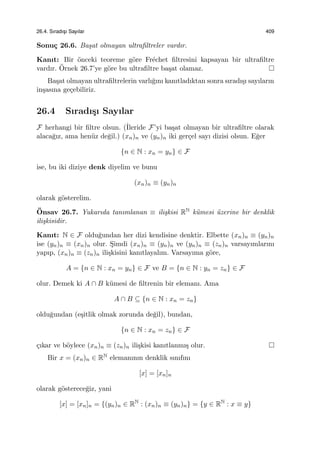 26.4. Sıradıs¸ı Sayılar 409
Sonu¸c 26.6. Ba¸sat olmayan ultraﬁltreler vardır.
Kanıt: Bir ¨onceki teoreme g¨ore Fr´echet ﬁltresini kapsayan bir ultraﬁltre
vardır. ¨Ornek 26.7’ye g¨ore bu ultraﬁltre ba¸sat olamaz.
Ba¸sat olmayan ultraﬁltrelerin varlı˘gını kanıtladıktan sonra sıradı¸sı sayıların
in¸sasına ge¸cebiliriz.
26.4 Sıradı¸sı Sayılar
F herhangi bir ﬁltre olsun. (˙Ileride F’yi ba¸sat olmayan bir ultraﬁltre olarak
alaca˘gız, ama hen¨uz de˘gil.) (xn)n ve (yn)n iki ger¸cel sayı dizisi olsun. E˘ger
{n ∈ N : xn = yn} ∈ F
ise, bu iki diziye denk diyelim ve bunu
(xn)n ≡ (yn)n
olarak g¨osterelim.
¨Onsav 26.7. Yukarıda tanımlanan ≡ ili¸skisi RN k¨umesi ¨uzerine bir denklik
ili¸skisidir.
Kanıt: N ∈ F oldu˘gundan her dizi kendisine denktir. Elbette (xn)n ≡ (yn)n
ise (yn)n ≡ (xn)n olur. S¸imdi (xn)n ≡ (yn)n ve (yn)n ≡ (zn)n varsayımlarını
yapıp, (xn)n ≡ (zn)n ili¸skisini kanıtlayalım. Varsayıma g¨ore,
A = {n ∈ N : xn = yn} ∈ F ve B = {n ∈ N : yn = zn} ∈ F
olur. Demek ki A ∩ B k¨umesi de ﬁltrenin bir elemanı. Ama
A ∩ B ⊆ {n ∈ N : xn = zn}
oldu˘gundan (e¸sitlik olmak zorunda de˘gil), bundan,
{n ∈ N : xn = zn} ∈ F
¸cıkar ve b¨oylece (xn)n ≡ (zn)n ili¸skisi kanıtlanmı¸s olur.
Bir x = (xn)n ∈ RN elemanının denklik sınıfını
[x] = [xn]n
olarak g¨osterece˘giz, yani
[x] = [xn]n = {(yn)n ∈ RN
: (xn)n ≡ (yn)n} = {y ∈ RN
: x ≡ y}
 