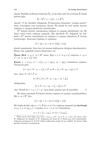 410 26. Sıradıs¸ı Gerc¸el Sayılar
olacak. Denklik sınıﬂarının k¨umesini ˜RF ya da daha sade bir yazılımla ˜R olarak
g¨osterece˘giz:
˜R = RN
/ ≡ = {[x] : x ∈ RN
}
olacak5. F bir ultraﬁlre oldu˘gunda, ˜R k¨umesinin elemanları “sıradı¸sı sayılar”
adını verece˘gimiz yeni sayılarımız olacak. ˙Ilk olarak bu yeni sayılar ¨uzerine
toplama ve ¸carpma i¸slemlerini tanımlayalım.
RN k¨umesi ¨uzerine tanımlanmı¸s toplama ve ¸carpma i¸slemlerimiz var: ˙Iki
diziyi terim terim toplayıp ¸carpmak. (Bu i¸slemlerle Rn de˘gi¸smeli bir hal-
kadır.) RN ¨uzerine tanımlanmı¸s bu toplama ve ¸carpma i¸slemlerini ˜R ¨uzerine
yansıtaca˘gız. Amacımız toplama ve ¸carpmayı
[x] + [y] = [x + y] ve [x][y] = [xy]
olarak tanımlamak. Ama ¨once bu tanıma hakkımızın oldu˘gunu kanıtlamalıyız.
Bunun i¸cin a¸sa˘gıdaki sonuca ihtiyacımız var:
¨Onsav 26.8. x, y, x′, y′ ∈ RN olsun. E˘ger x ≡ x′ ve y ≡ y′ oluyorsa, x + y ≡
x′ + y′ ve xy ≡ x′y′ olur.
Kanıt: x = (xn)n, x′ = (x′
n)n, y = (yn)n, y′ = (y′
n)n tanımlarını yapalım.
Varsayıma g¨ore,
A = {n ∈ N : xn = x′
n} ∈ F ve B = {n ∈ N : yn = y′
n} ∈ F
olur. Ama A ∩ B ∈ F ve
A ∩ B ⊆ {n ∈ N : xn + yn = x′
n + y′
n}
oldu˘gundan,
{n ∈ N : xn + yn = x′
n + y′
n} ∈ F
olur. Demek ki x + y = x′ + y′. Aynı kanıt ¸carpma i¸cin de ge¸cerlidir.
Bu ¨onsav sayesinde ˜R k¨umesi ¨uzerine toplama ve ¸carpma tanımlayabiliriz:
Her x, y ∈ RN i¸cin,
[x] + [y] = [x + y] ve [x][y] = [xy].
Bir ba¸ska deyi¸sle, e˘ger α, β ∈ ˜R ise, α ve β’yı toplayıp ¸carpmak i¸cin herhangi
(xn)n ∈ α ve (yn)n ∈ β se¸celim ve α + β ve αβ elemanlarını
α + β = [xn + yn]n ve αβ = [xnyn]n
5
Biraz soyut cebir bilene not: I(F) = {(xn)n ∈ Rn
: {n ∈ N : xn = 0} ∈ F} olsun. I(F),
Rn
halkasının bir idealidir ve RN
halkasının her ideali bir F ﬁltresi i¸cin I(F) bi¸cimindedir.
Yukarıda tanımlanan ˜R, R/I(F) b¨ol¨um halkasından ba¸ska bir ¸sey de˘gildir. ˜R ¨uzerine halka
i¸slemleri birazdan tanımlanacak.
 