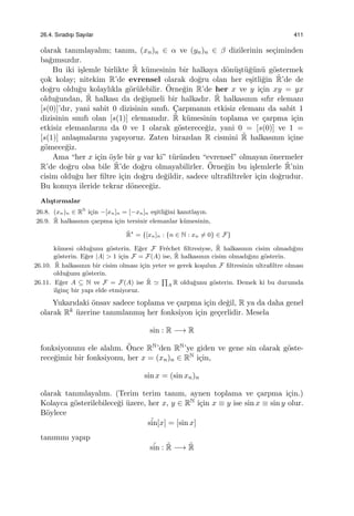 26.4. Sıradıs¸ı Sayılar 411
olarak tanımlayalım; tanım, (xn)n ∈ α ve (yn)n ∈ β dizilerinin se¸ciminden
ba˘gımsızdır.
Bu iki i¸slemle birlikte ˜R k¨umesinin bir halkaya d¨on¨u¸st¨u˘g¨un¨u g¨ostermek
¸cok kolay; nitekim R’de evrensel olarak do˘gru olan her e¸sitli˘gin ˜R’de de
do˘gru oldu˘gu kolaylıkla g¨or¨ulebilir. ¨Orne˘gin R’de her x ve y i¸cin xy = yx
oldu˘gundan, ˜R halkası da de˘gi¸smeli bir halkadır. ˜R halkasının sıfır elemanı
[s(0)]’dır, yani sabit 0 dizisinin sınıfı. C¸arpmanın etkisiz elemanı da sabit 1
dizisinin sınıfı olan [s(1)] elemanıdır. ˜R k¨umesinin toplama ve ¸carpma i¸cin
etkisiz elemanlarını da 0 ve 1 olarak g¨osterece˘giz, yani 0 = [s(0)] ve 1 =
[s(1)] anla¸smalarını yapıyoruz. Zaten birazdan R cismini ˜R halkasının i¸cine
g¨omece˘giz.
Ama “her x i¸cin ¨oyle bir y var ki” t¨ur¨unden “evrensel” olmayan ¨onermeler
R’de do˘gru olsa bile ˜R’de do˘gru olmayabilirler. ¨Orne˘gin bu i¸slemlerle ˜R’nin
cisim oldu˘gu her ﬁltre i¸cin do˘gru de˘gildir, sadece ultraﬁltreler i¸cin do˘grudur.
Bu konuya ileride tekrar d¨onece˘giz.
Alı¸stırmalar
26.8. (xn)n ∈ RN
i¸cin −[xn]n = [−xn]n e¸sitli˘gini kanıtlayın.
26.9. ˜R halkasının ¸carpma i¸cin tersinir elemanlar k¨umesinin,
˜R⋆
= {[xn]n : {n ∈ N : xn ̸= 0} ∈ F}
k¨umesi oldu˘gunu g¨osterin. E˘ger F Fr´echet ﬁltresiyse, ˜R halkasının cisim olmadı˘gını
g¨osterin. E˘ger |A| > 1 i¸cin F = F(A) ise, ˜R halkasının cisim olmadı˘gını g¨osterin.
26.10. ˜R halkasının bir cisim olması i¸cin yeter ve gerek ko¸sulun F ﬁltresinin ultraﬁltre olması
oldu˘gunu g¨osterin.
26.11. E˘ger A ⊆ N ve F = F(A) ise ˜R ≃
∏
A R oldu˘gunu g¨osterin. Demek ki bu durumda
ilgin¸c bir yapı elde etmiyoruz.
Yukarıdaki ¨onsav sadece toplama ve ¸carpma i¸cin de˘gil, R ya da daha genel
olarak Rk ¨uzerine tanımlanmı¸s her fonksiyon i¸cin ge¸cerlidir. Mesela
sin : R −→ R
fonksiyonunu ele alalım. ¨Once RN’den RN’ye giden ve gene sin olarak g¨oste-
rece˘gimiz bir fonksiyonu, her x = (xn)n ∈ RN i¸cin,
sin x = (sin xn)n
olarak tanımlayalım. (Terim terim tanım, aynen toplama ve ¸carpma i¸cin.)
Kolayca g¨osterilebilece˘gi ¨uzere, her x, y ∈ RN i¸cin x ≡ y ise sin x ≡ sin y olur.
B¨oylece
˜sin[x] = [sin x]
tanımını yapıp
˜sin : ˜R −→ ˜R
 