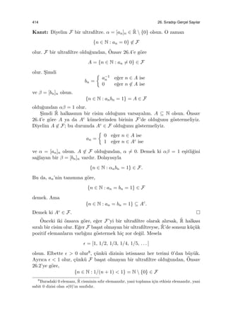 414 26. Sıradıs¸ı Gerc¸el Sayılar
Kanıt: Diyelim F bir ultraﬁltre. α = [an]n ∈ ˜R  {0} olsun. O zaman
{n ∈ N : an = 0} ̸∈ F
olur. F bir ultraﬁltre oldu˘gundan, ¨Onsav 26.4’e g¨ore
A = {n ∈ N : an ̸= 0} ∈ F
olur. S¸imdi
bn =
{
a−1
n e˘ger n ∈ A ise
0 e˘ger n ̸∈ A ise
ve β = [bn]n olsun.
{n ∈ N : anbn = 1} = A ∈ F
oldu˘gundan αβ = 1 olur.
S¸imdi ˜R halkasının bir cisim oldu˘gunu varsayalım. A ⊆ N olsun. ¨Onsav
26.4’e g¨ore A ya da Ac k¨umelerinden birinin F’de oldu˘gunu g¨ostermeliyiz.
Diyelim A ̸∈ F; bu durumda Ac ∈ F oldu˘gunu g¨ostermeliyiz.
an =
{
0 e˘ger n ∈ A ise
1 e˘ger n ∈ Ac ise
ve α = [an]n olsun. A ̸∈ F oldu˘gundan, α ̸= 0. Demek ki αβ = 1 e¸sitli˘gini
sa˘glayan bir β = [bn]n vardır. Dolayısıyla
{n ∈ N : αnbn = 1} ∈ F.
Bu da, an’nin tanımına g¨ore,
{n ∈ N : an = bn = 1} ∈ F
demek. Ama
{n ∈ N : an = bn = 1} ⊆ Ac
.
Demek ki Ac ∈ F.
¨Onceki iki ¨onsava g¨ore, e˘ger F’yi bir ultraﬁltre olarak alırsak, ˜R halkası
sıralı bir cisim olur. E˘ger F ba¸sat olmayan bir ultraﬁltreyse, ˜R’de sonsuz k¨u¸c¨uk
pozitif elemanların varlı˘gını g¨ostermek hi¸c zor de˘gil. Mesela
ϵ = [1, 1/2, 1/3, 1/4, 1/5, . . . ]
olsun. Elbette ϵ > 0 olur8, ¸c¨unk¨u dizinin istisnasız her terimi 0’dan b¨uy¨uk.
Ayrıca ϵ < 1 olur, ¸c¨unk¨u F ba¸sat olmayan bir ultraﬁltre oldu˘gundan, ¨Onsav
26.2’ye g¨ore,
{n ∈ N : 1/(n + 1) < 1} = N  {0} ∈ F
8
Buradaki 0 elemanı, ˜R cisminin sıfır elemanıdır, yani toplama i¸cin etkisiz elemandır, yani
sabit 0 dizisi olan s(0)’ın sınıfıdır.
 