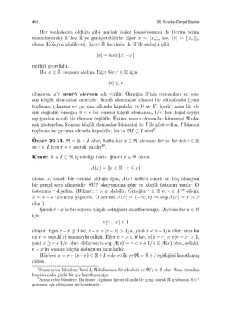 416 26. Sıradıs¸ı Gerc¸el Sayılar
Her fonksiyonu oldu˘gu gibi mutlak de˘ger fonksiyonunu da (terim terim
tanımlayarak) R’den ˜R’ye geni¸sletebiliriz: E˘ger x = [xn]n ise, |x| = [|xn|]n
olsun. Kolayca g¨or¨ulece˘gi ¨uzere ˜R ¨uzerinde de R’de oldu˘gu gibi
|x| = max{x, −x}
e¸sitli˘gi ge¸cerlidir.
Bir x ∈ ˜R elemanı alalım. E˘ger bir r ∈ R i¸cin
|x| ≤ r
oluyorsa, x’e sınırlı eleman adı verilir. ¨Orne˘gin R’nin elemanları ve son-
suz k¨u¸c¨uk elemanlar sınırlıdır. Sınırlı elemanlar k¨umesi bir althalkadır (yani
toplama, ¸cıkarma ve ¸carpma altında kapalıdır ve 0 ve 1’i i¸cerir) ama bir ci-
sim de˘gildir, ¨orne˘gin 0 < ϵ bir sonsuz k¨u¸c¨uk elemansa, 1/ϵ, her do˘gal sayıyı
a¸stı˘gından sınırlı bir eleman de˘gildir. ¨Ustten sınırlı elemanlar k¨umesini R ola-
rak g¨osterelim. Sonsuz k¨u¸c¨uk elemanlar k¨umesini de I ile g¨osterelim. I k¨umesi
toplama ve ¸carpma altında kapalıdır, hatta RI ⊆ I olur9.
¨Onsav 26.13. R = R + I olur; hatta her x ∈ R elemanı bir ve bir tek r ∈ R
ve ϵ ∈ I i¸cin r + e olarak yazılır10.
Kanıt: R + I ⊆ R i¸cindeli˘gi bariz. S¸imdi x ∈ R olsun.
A(x) = {r ∈ R : r ≤ x}
olsun. x, sınırlı bir eleman oldu˘gu i¸cin, A(x) ¨ustten sınırlı ve bo¸s olmayan
bir ger¸cel sayı k¨umesidir. SUP aksiyomuna g¨ore en k¨u¸c¨uk ¨ustsınırı vardır. O
¨ustsınıra r diyelim. (Dikkat: r > x olabilir. ¨Orne˘gin r ∈ R ve ϵ ∈ I>0 olsun.
x = r − ϵ tanımını yapalım. O zaman A(x) = (−∞, r) ve sup A(x) = r > x
olur.)
S¸imdi r−x’in bir sonsuz k¨u¸c¨uk oldu˘gunu kanıtlayaca˘gız. Diyelim bir n ∈ N
i¸cin
n|r − x| > 1
oluyor. E˘ger r−x ≥ 0 ise, r−x = |r−x| > 1/n, yani x < r−1/n olur; ama bu
da r = sup A(x) tanımıyla ¸celi¸sir. E˘ger r − x < 0 ise, n(x − r) = n|r − x| > 1,
yani x ≥ r + 1/n olur; dolayısıyla sup A(x) = r < r + 1/n ∈ A(x) olur, ¸celi¸ski.
r − x’in sonsuz k¨u¸c¨uk oldu˘gunu kanıtladık.
B¨oylece x = r+(x−r) ∈ R+I elde ettik ve R = R+I e¸sitli˘gini kanıtlamı¸s
olduk.
9
Soyut cebir bilenlere: Yani I, R halkasının bir idealidir ve R/I ≃ R olur. Ama birazdan
bundan daha g¨u¸cl¨u bir ¸sey kanıtlayaca˘gız.
10
Soyut cebir bilenlere: Bu ¨onsav, toplama i¸slemi altında bir grup olarak R grubunun R⊕I
grubuna e¸sit oldu˘gunu s¨oylemektedir.
 