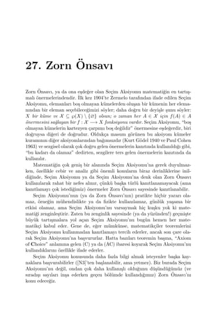 27. Zorn ¨Onsavı
Zorn ¨Onsavı, ya da ona e¸sde˘ger olan Se¸cim Aksiyomu matemati˘gin en tartı¸s-
malı ¨onermelerindendir. ˙Ilk kez 1904’te Zermelo tarafından ifade edilen Se¸cim
Aksiyomu, elemanları bo¸s olmayan k¨umelerden olu¸san bir k¨umenin her elema-
nından bir eleman se¸cebilece˘gimizi s¨oyler; daha do˘gru bir deyi¸sle ¸sunu s¨oyler:
X bir k¨ume ve X ⊆ ℘(X)  {∅} olsun; o zaman her A ∈ X i¸cin f(A) ∈ A
¨onermesini sa˘glayan bir f : X −→ X fonksiyonu vardır. Se¸cim Aksiyomu, “bo¸s
olmayan k¨umelerin kartezyen ¸carpımı bo¸s de˘gildir” ¨onermesine e¸sde˘gerdir, biri
do˘gruysa di˘geri de do˘grudur. Olduk¸ca masum g¨or¨unen bu aksiyom k¨umeler
kuramının di˘ger aksiyomlarından ba˘gımsızdır (Kurt G¨odel 1940 ve Paul Cohen
1963) ve sezgisel olarak ¸cok do˘gru gelen ¨onermelerin kanıtında kullanıldı˘gı gibi,
“bu kadarı da olamaz” dedirten, sezgilere ters gelen ¨onermelerin kanıtında da
kullanılır.
Matemati˘gin ¸cok geni¸s bir alanında Se¸cim Aksiyomu’na gerek duyulmaz-
ken, ¨ozellikle cebir ve analiz gibi ¨onemli konuların biraz derinliklerine inil-
di˘ginde, Se¸cim Aksiyomu ya da Se¸cim Aksiyomu’na denk olan Zorn ¨Onsavı
kullanılarak rahat bir nefes alınır, ¸c¨unk¨u ba¸ska t¨url¨u kanıtlanamayacak (ama
kanıtlamayı ¸cok istedi˘gimiz) ¨onermeler Zorn ¨Onsavı sayesinde kanıtlanabilir.
Se¸cim Aksiyomu’nun (ya da Zorn ¨Onsavı’nın) pratikte hi¸cbir yararı ola-
maz, ¨orne˘gin m¨uhendislikte ya da ﬁzikte kullanılamaz, g¨unl¨uk ya¸sama bir
etkisi olamaz, ama Se¸cim Aksiyomu’nu varsaymak hi¸c ku¸sku yok ki mate-
mati˘gi zenginle¸stirir. Zaten bu zenginlik sayesinde (ya da y¨uz¨unden!) ge¸cmi¸ste
b¨uy¨uk tartı¸smalara yol a¸can Se¸cim Aksiyomu’nu bug¨un hemen her mate-
matik¸ci kabul eder. Gene de, e˘ger m¨umk¨unse, matematik¸ciler teoremlerini
Se¸cim Aksiyomu kullanmadan kanıtlamayı tercih ederler, ancak son ¸care ola-
rak Se¸cim Aksiyomu’na ba¸svururlar. Hatta bazıları teoremin ba¸sına, “Axiom
of Choice” anlamına gelen (C) ya da (AC) ibaresi koyarak Se¸cim Aksiyomu’nu
kullandıklarını ¨ozellikle ifade ederler.
Se¸cim Aksiyomu konusunda daha fazla bilgi almak isteyenler ba¸ska kay-
naklara ba¸svurabilirler ([N3]’ten ba¸slanabilir, ama yetmez). Biz burada Se¸cim
Aksiyomu’nu de˘gil, ondan ¸cok daha kullanı¸slı oldu˘gunu d¨u¸s¨und¨u˘g¨um¨uz (ve
sıradı¸sı sayıları in¸sa ederken ge¸cen b¨ol¨umde kullandı˘gımız) Zorn ¨Onsavı’nı
konu edece˘giz.
 