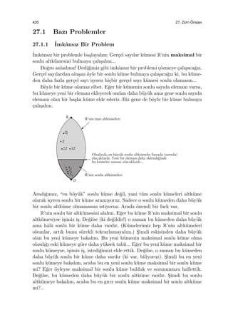 420 27. Zorn ¨Onsavı
27.1 Bazı Problemler
27.1.1 ˙Imkˆansız Bir Problem
˙Imkˆansız bir problemle ba¸slayalım: Ger¸cel sayılar k¨umesi R’nin maksimal bir
sonlu altk¨umesini bulmaya ¸calı¸salım...
Do˘gru anladınız! Dedi˘gimiz gibi imkˆansız bir problemi ¸c¨ozmeye ¸calı¸saca˘gız.
Ger¸cel sayılardan olu¸san ¨oyle bir sonlu k¨ume bulmaya ¸calı¸saca˘gız ki, bu k¨ume-
den daha fazla ger¸cel sayı i¸ceren hi¸cbir ger¸cel sayı k¨umesi sonlu olamasın...
B¨oyle bir k¨ume olamaz elbet. E˘ger bir k¨umenin sonlu sayıda elemanı varsa,
bu k¨umeye yeni bir eleman ekleyerek ondan daha b¨uy¨uk ama gene sonlu sayıda
elemanı olan bir ba¸ska k¨ume elde ederiz. Biz gene de b¨oyle bir k¨ume bulmaya
¸calı¸salım.
Aradı˘gımız, “en b¨uy¨uk” sonlu k¨ume de˘gil, yani t¨um sonlu k¨umeleri altk¨ume
olarak i¸ceren sonlu bir k¨ume aramıyoruz. Sadece o sonlu k¨umeden daha b¨uy¨uk
bir sonlu altk¨ume olmamasını istiyoruz. Arada ¨onemli bir fark var.
R’nin sonlu bir altk¨umesini alalım. E˘ger bu k¨ume R’nin maksimal bir sonlu
altk¨umesiyse i¸simiz i¸s. De˘gilse (ki de˘gildir!) o zaman bu k¨umeden daha b¨uy¨uk
ama hˆalˆa sonlu bir k¨ume daha vardır. (K¨umelerimiz hep R’nin altk¨umeleri
olsunlar, artık bunu s¨urekli tekrarlamayalım.) S¸imdi eskisinden daha b¨uy¨uk
olan bu yeni k¨umeye bakalım. Bu yeni k¨umenin maksimal sonlu k¨ume olma
olasılı˘gı eski k¨umeye g¨ore daha y¨uksek tabii... E˘ger bu yeni k¨ume maksimal bir
sonlu k¨umeyse, i¸simiz i¸s, istedi˘gimizi elde ettik. De˘gilse, o zaman bu k¨umeden
daha b¨uy¨uk sonlu bir k¨ume daha vardır (ki var, biliyoruz). S¸imdi bu en yeni
sonlu k¨umeye bakalım, acaba bu en yeni sonlu k¨ume maksimal bir sonlu k¨ume
mi? E˘ger ¨oyleyse maksimal bir sonlu k¨ume bulduk ve sorunumuzu hallettik.
De˘gilse, bu k¨umeden daha b¨uy¨uk bir sonlu altk¨ume vardır. S¸imdi bu sonlu
altk¨umeye bakalım, acaba bu en gıcır sonlu k¨ume maksimal bir sonlu altk¨ume
mi?..
 