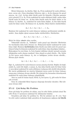 27.1. Bazı Problemler 421
Birinci k¨umemize A0 diyelim. E˘ger A0, R’nin maksimal bir sonlu altk¨ume-
siyse, sorun yok. (Ama olmadı˘gını biliyoruz; e˘ger a, A0’da olmayan bir ger¸cel
sayıysa, A0 ∪ {a}, A0’dan daha b¨uy¨uk sonlu bir k¨umedir.) Diyelim ¸sansımız
yaver gitmedi (!) ve A0, R’nin maksimal bir sonlu altk¨umesi de˘gil, ondan daha
b¨uy¨uk sonlu bir k¨ume var. A0’dan daha b¨uy¨uk sonlu bir k¨ume alalım ve bu
k¨umeye A1 diyelim. A1, maksimal bir sonlu k¨ume de˘gilse, A1’den daha b¨uy¨uk
sonlu bir k¨ume vardır. Bu k¨umeye de A2 diyelim. Bunu b¨oylece s¨urd¨urebiliriz:
A0 ⊂ A1 ⊂ A2 ⊂ A3 ⊂ . . . ⊂ An.
Bunların biri maksimal bir sonlu k¨umeyse imkˆansız problemimizi ¸c¨ozd¨uk de-
mektir. Ama de˘gilse i¸slemi sonsuza kadar s¨urd¨urebiliriz. S¨urd¨urelim:
A0 ⊂ A1 ⊂ A2 ⊂ A3 ⊂ . . . ⊂ An ⊂ . . .
B¨oyle bir diziye zincir adını verelim.
Yukarıdaki zincirin An “halkaları” sonlu ger¸cel sayı k¨umeleri. Herbirinin
bir ¨oncekinden daha fazla elemanı var. Dolayısıyla hi¸cbiri maksimal bir sonlu
k¨ume de˘gil. Bunların herbirinden daha b¨uy¨uk ama hˆalˆa sonlu bir ger¸cel sayı
k¨umesi bulup bu k¨umenin maksimal bir sonlu k¨ume olup olmadı˘gına bakalım...
Bulaca˘gımız bu yeni k¨ume An’lerin hepsini (altk¨ume olarak) i¸cermek zorunda
oldu˘gundan sonlu olamaz maalesef. Ama olsaydı ne g¨uzel olurdu... Bu, b¨ut¨un
An’leri i¸ceren sonlu k¨umeye Aω der ve kaldı˘gımız yerden devam ederdik...
Durum ¸s¨oyle olurdu:
A0 ⊂ A1 ⊂ A2 ⊂ A3 ⊂ . . . ⊂ An ⊂ . . . ⊂ Aω.
E˘ger Aω maksimal bir sonlu k¨umeyse sorunu ¸c¨ozm¨u¸s olurduk. De˘gilse (ki de˘gil,
¸c¨unk¨u Aω sonlu bile de˘gil), o zaman Aω’dan daha b¨uy¨uk sonlu bir k¨ume bulur
ve aynı i¸slemi maksimal bir sonlu altk¨umeye toslayana dek s¨urekli tekrarlardık.
Bir zincire geldi˘gimizde ise zincirin bile¸simini i¸ceren sonlu bir k¨ume bulmayı
umup gene yolumuza devam ederdik. Bu y¨ontemi hi¸c durmadan tekrarlayarak
maksimal bir sonlu k¨ume bulmaya ¸calı¸sabilirdik.
Ama ne yazık ki bunlar hayal, b¨ut¨un An’leri i¸ceren Aω gibi sonlu bir k¨ume
yok evrende.
Gene de yukarıdaki ﬁkrin ba¸sarıya ula¸saca˘gı durumlar olacaktır. Bizi izle-
meye devam edin!
27.1.2 C¸ ok Kolay Bir Problem
Gene ¸cok kolay bir problem ele alalım, ama bu sefer l¨utfen ¸c¨oz¨um¨u olsun! Bu
sefer R’nin 1’i i¸cermeyen maksimal bir altk¨umesini bulalım.
Ger¸cekten ¸cok kolay bir problem bu. Tek bir ¸c¨oz¨um¨u var: R  {1}. Yani
bu sefer sadece maksimal de˘gil, ger¸cekten de ko¸sulumuzu sa˘glayan en b¨uy¨uk
 