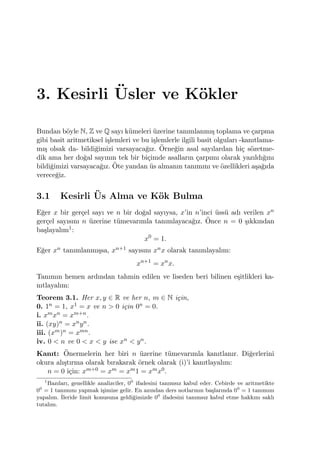 3. Kesirli ¨Usler ve K¨okler
Bundan b¨oyle N, Z ve Q sayı k¨umeleri ¨uzerine tanımlanmı¸s toplama ve ¸carpma
gibi basit aritmetiksel i¸slemleri ve bu i¸slemlerle ilgili basit olguları -kanıtlama-
mı¸s olsak da- bildi˘gimizi varsayaca˘gız. ¨Orne˘gin asal sayılardan hi¸c s¨ozetme-
dik ama her do˘gal sayının tek bir bi¸cimde asalların ¸carpımı olarak yazıldı˘gını
bildi˘gimizi varsayaca˘gız. ¨Ote yandan ¨us almanın tanımını ve ¨ozellikleri a¸sa˘gıda
verece˘giz.
3.1 Kesirli ¨Us Alma ve K¨ok Bulma
E˘ger x bir ger¸cel sayı ve n bir do˘gal sayıysa, x’in n’inci ¨uss¨u adı verilen xn
ger¸cel sayısını n ¨uzerine t¨umevarımla tanımlayaca˘gız. ¨Once n = 0 ¸sıkkından
ba¸slayalım1:
x0
= 1.
E˘ger xn tanımlanmı¸ssa, xn+1 sayısını xnx olarak tanımlayalım:
xn+1
= xn
x.
Tanımın hemen ardından tahmin edilen ve liseden beri bilinen e¸sitlikleri ka-
nıtlayalım:
Teorem 3.1. Her x, y ∈ R ve her n, m ∈ N i¸cin,
0. 1n = 1, x1 = x ve n > 0 i¸cin 0n = 0.
i. xmxn = xm+n.
ii. (xy)n = xnyn.
iii. (xm)n = xmn.
iv. 0 < n ve 0 < x < y ise xn < yn.
Kanıt: ¨Onermelerin her biri n ¨uzerine t¨umevarımla kanıtlanır. Di˘gerlerini
okura alı¸stırma olarak bırakarak ¨ornek olarak (i)’i kanıtlayalım:
n = 0 i¸cin: xm+0 = xm = xm1 = xmx0.
1
Bazıları, genellikle analizciler, 00
ifadesini tanımsız kabul eder. Cebirde ve aritmetikte
00
= 1 tanımını yapmak i¸simize gelir. En azından ders notlarının ba¸slarında 00
= 1 tanımını
yapalım. ˙Ileride limit konusuna geldi˘gimizde 00
ifadesini tanımsız kabul etme hakkını saklı
tutalım.
 