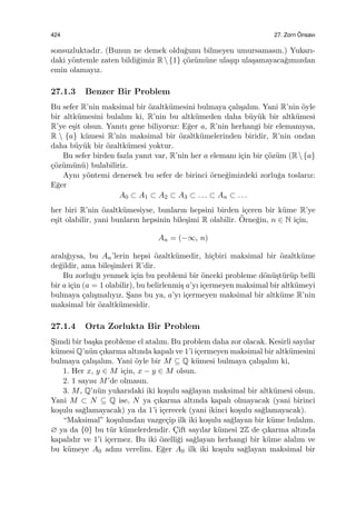 424 27. Zorn ¨Onsavı
sonsuzluktadır. (Bunun ne demek oldu˘gunu bilmeyen umursamasın.) Yukarı-
daki y¨ontemle zaten bildi˘gimiz R{1} ¸c¨oz¨um¨une ula¸sıp ula¸samayaca˘gımızdan
emin olamayız.
27.1.3 Benzer Bir Problem
Bu sefer R’nin maksimal bir ¨ozaltk¨umesini bulmaya ¸calı¸salım. Yani R’nin ¨oyle
bir altk¨umesini bulalım ki, R’nin bu altk¨umeden daha b¨uy¨uk bir altk¨umesi
R’ye e¸sit olsun. Yanıtı gene biliyoruz: E˘ger a, R’nin herhangi bir elemanıysa,
R  {a} k¨umesi R’nin maksimal bir ¨ozaltk¨umelerinden biridir, R’nin ondan
daha b¨uy¨uk bir ¨ozaltk¨umesi yoktur.
Bu sefer birden fazla yanıt var, R’nin her a elemanı i¸cin bir ¸c¨oz¨um (R{a}
¸c¨oz¨um¨un¨u) bulabiliriz.
Aynı y¨ontemi denersek bu sefer de birinci ¨orne˘gimizdeki zorlu˘ga toslarız:
E˘ger
A0 ⊂ A1 ⊂ A2 ⊂ A3 ⊂ . . . ⊂ An ⊂ . . .
her biri R’nin ¨ozaltk¨umesiyse, bunların hepsini birden i¸ceren bir k¨ume R’ye
e¸sit olabilir, yani bunların hepsinin bile¸simi R olabilir. ¨Orne˘gin, n ∈ N i¸cin,
An = (−∞, n)
aralı˘gıysa, bu An’lerin hepsi ¨ozaltk¨umedir, hi¸cbiri maksimal bir ¨ozaltk¨ume
de˘gildir, ama bile¸simleri R’dir.
Bu zorlu˘gu yenmek i¸cin bu problemi bir ¨onceki probleme d¨on¨u¸st¨ur¨up belli
bir a i¸cin (a = 1 olabilir), bu belirlenmi¸s a’yı i¸cermeyen maksimal bir altk¨umeyi
bulmaya ¸calı¸smalıyız. S¸ans bu ya, a’yı i¸cermeyen maksimal bir altk¨ume R’nin
maksimal bir ¨ozaltk¨umesidir.
27.1.4 Orta Zorlukta Bir Problem
S¸imdi bir ba¸ska probleme el atalım. Bu problem daha zor olacak. Kesirli sayılar
k¨umesi Q’n¨un ¸cıkarma altında kapalı ve 1’i i¸cermeyen maksimal bir altk¨umesini
bulmaya ¸calı¸salım. Yani ¨oyle bir M ⊆ Q k¨umesi bulmaya ¸calı¸salım ki,
1. Her x, y ∈ M i¸cin, x − y ∈ M olsun.
2. 1 sayısı M’de olmasın.
3. M, Q’n¨un yukarıdaki iki ko¸sulu sa˘glayan maksimal bir altk¨umesi olsun.
Yani M ⊂ N ⊆ Q ise, N ya ¸cıkarma altında kapalı olmayacak (yani birinci
ko¸sulu sa˘glamayacak) ya da 1’i i¸cerecek (yani ikinci ko¸sulu sa˘glamayacak).
“Maksimal” ko¸sulundan vazge¸cip ilk iki ko¸sulu sa˘glayan bir k¨ume bulalım.
∅ ya da {0} bu t¨ur k¨umelerdendir. C¸ift sayılar k¨umesi 2Z de ¸cıkarma altında
kapalıdır ve 1’i i¸cermez. Bu iki ¨ozelli˘gi sa˘glayan herhangi bir k¨ume alalım ve
bu k¨umeye A0 adını verelim. E˘ger A0 ilk iki ko¸sulu sa˘glayan maksimal bir
 