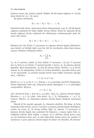 27.1. Bazı Problemler 425
k¨umeyse sorun yok, ¸c¨oz¨ume ula¸stık. De˘gilse, ilk iki ko¸sulu sa˘glayan ve A0’dan
daha b¨uy¨uk bir A1 ⊂ Q vardır.
Bu i¸slemi s¨urd¨urelim.
A0 ⊂ A1 ⊂ A2 ⊂ A3 ⊂ . . . ⊂ An
k¨umelerini elde ederiz. Amacımıza hen¨uz ula¸smamı¸ssak, yani An, ilk iki ko¸sulu
sa˘glayan maksimal bir k¨ume de˘gilse devam edelim. Sonlu bir a¸samada ilk iki
ko¸sulu sa˘glayan Q’n¨un maksimal bir altk¨umesine rastlamamı¸ssak ¸s¨oyle bir
zincir elde ederiz:
A0 ⊂ A1 ⊂ A2 ⊂ A3 ⊂ . . . ⊂ An ⊂ . . .
Bunların her biri Q’n¨un 1’i i¸cermeyen ve ¸cıkarma altında kapalı altk¨umeleri,
ama hi¸cbiri en b¨uy¨u˘g¨u de˘gil, yani her biri bir ¨oncekinden daha fazla eleman
i¸ceriyor. Bunların bile¸simini alalım:
Aω =
∪
n∈N
An.
Aω da 1’i i¸cermez, ¸c¨unk¨u An’lerin hi¸cbiri 1’i i¸cermiyor. (Aω’nın 1’i i¸cermesi
i¸cin An’lerin en az birinin 1’i i¸cermesi gerekir.) Ayrıca Aω da ¸cıkarma altında
kapalıdır. Bunu kanıtlayalım. Aω’dan iki eleman alalım, diyelim x ve y. Bu iki
eleman Aω’da oldu˘gundan, herbiri An’lerden birindedir, ama ikisi birden aynı
An’de olmayabilir, en azından bundan hen¨uz emin de˘giliz (birazdan olaca˘gız
ama...) Diyelim,
x ∈ An ve y ∈ Am.
S¸imdi ya n ≤ m ya da m ≤ n. Durum x ve y a¸cısından simetrik oldu˘gundan,
birinin di˘gerinden farkı yok, dolayısıyla g¨on¨ul rahatlı˘gıyla n ≤ m e¸sitsizli˘gini
varsayabiliriz. B¨oylece,
x ∈ An ⊆ Am
olur. Demek ki hem x, hem de y, Am’deler. Ama Am ¸cıkarma altında kapalı.
Buradan x − y ∈ Am ¸cıkar. Ama ¸simdi, Am ⊆ Aω oldu˘gundan, x − y ∈ Aω
buluruz. B¨oylece Aω k¨umesinin ¸cıkarma altında kapalı oldu˘gunu kanıtlamı¸s
olduk.
Demek ki bir sonraki a¸samada Aω k¨umesini alabiliriz. Bu k¨ume An’lerin
hepsinden daha b¨uy¨uk, ayrıca 1’i i¸ceriyor ve ¸cıkarma altında kapalı. Kaldı˘gımız
yerden A0 yerine Aω ile devam edelim. E˘ger Aω k¨umesi, 1’i i¸cermeyen ve
¸cıkarma altında kapalı olan maksimal bir k¨umeyse, o zaman i¸simiz bitti, is-
tedi˘gimizi bulduk. ¨Oyle de˘gilse, o zaman, Aω’yı altk¨ume olarak i¸ceren (yani
Aω’nın ¨ustk¨umesi olan) ama Aω’dan daha fazla eleman i¸ceren ¨ote yandan 1’i
i¸cermeyen ve gene ¸cıkarma altında kapalı bir k¨ume var demektir. Bu k¨umeye
 