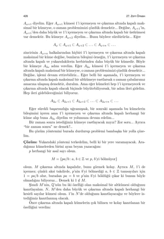 426 27. Zorn ¨Onsavı
Aω+1 diyelim. E˘ger Aω+1 k¨umesi 1’i i¸cermeyen ve ¸cıkarma altında kapalı mak-
simal bir k¨umeyse, o zaman problemimizi ¸c¨ozd¨uk demektir... De˘gilse, Aω+1’in,
Aω+1’den daha b¨uy¨uk ve 1’i i¸cermeyen ve ¸cıkarma altında kapalı bir ¨ustk¨umesi
var demektir. Bu k¨umeye Aω+2 diyelim... Bunu b¨oylece s¨urd¨ur¨ur¨uz... E˘ger
Aω ⊂ Aω+1 ⊂ Aω+2 ⊂ . . . ⊂ Aω+n ⊂ . . .
zincirinin Aω+n halkalarından hi¸cbiri 1’i i¸cermeyen ve ¸cıkarma altında kapalı
maksimal bir k¨ume de˘gilse, bunların bile¸simi ¨orne˘gin, 1’i i¸cermeyen ve ¸cıkarma
altında kapalı ve yukarıdakilerin herbirinden daha b¨uy¨uk bir k¨umedir. B¨oyle
bir k¨umeye A2ω adını verelim. E˘ger A2ω k¨umesi 1’i i¸cermeyen ve ¸cıkarma
altında kapalı maksimal bir k¨umeyse, o zaman problemimizi ¸c¨ozd¨uk demektir...
De˘gilse, i¸slemi devam ettirebiliriz... E˘ger belli bir a¸samada, 1’i i¸cermeyen ve
¸cıkarma altında kapalı maksimal bir altk¨umeye rastlarsak o zaman ¸cabalarımız
amacına ula¸smı¸s demektir, duralım. Ama e˘ger k¨umeleri hep 1’i i¸cermeyecek ve
¸cıkarma altında kapalı olacak bi¸cimde b¨uy¨utebiliyorsak, bir adım ileri gidelim.
Hep ileri gidebilece˘gimizi biliyoruz.
A2ω ⊂ A2ω+1 ⊂ A2ω+2 ⊂ . . . ⊂ A2ω+n ⊂ . . .
E˘ger s¨urekli ba¸sarısızlı˘ga u˘gramı¸ssak, bir sonraki a¸samada bu k¨umelerin
bile¸simini i¸ceren ama 1’i i¸cermeyen ve ¸cıkarma altında kapalı herhangi bir
k¨ume alıp buna A3ω diyelim ve yolumuza devam edelim...
Bir zaman sonra istedi˘gimiz k¨umeye rastlayacak mıyız? Zor soru... Ayrıca
“bir zaman sonra” ne demek?..
Bu ¸c¨oz¨um y¨ontemini burada durdurup problemi bamba¸ska bir yolla ¸c¨oze-
lim.
C¸ ¨oz¨um: Yukarıdaki y¨ontemi terkedelim, belli ki bir yere varamayacak. Ara-
dı˘gımız k¨umelerden birini ayan beyan yazaca˘gım:
p herhangi bir asal sayı olsun.
M = {pa/b : a, b ∈ Z ve p, b’yi b¨olm¨uyor}
olsun. M ¸cıkarma altında kapalıdır, bunu g¨ormek kolay. Ayrıca M, 1’i de
i¸cermez; ¸c¨unk¨u aksi takdirde, p’nin b’yi b¨olmedi˘gi a, b ∈ Z tamsayıları i¸cin
1 = pa/b olur, buradan pa = b ve p’nin b’yi b¨old¨u˘g¨u ¸cıkar ki bunun b¨oyle
olmadı˘gını biliyoruz... Demek ki 1 /∈ M.
S¸imdi M’nin, Q’n¨un bu iki ¨ozelli˘gi olan maksimal bir altk¨umesi oldu˘gunu
kanıtlayalım. N, M’den daha b¨uy¨uk ve ¸cıkarma altında kapalı herhangi bir
kesirli sayılar k¨umesi olsun. 1’in N’de oldu˘gunu kanıtlayaca˘gız ve b¨oylece is-
tedi˘gimiz kanıtlanmı¸s olacak.
¨Once ¸cıkarma altında kapalı k¨umelerin ¸cok bilinen ve kolay kanıtlanan bir
¨ozelli˘gini verelim:
 