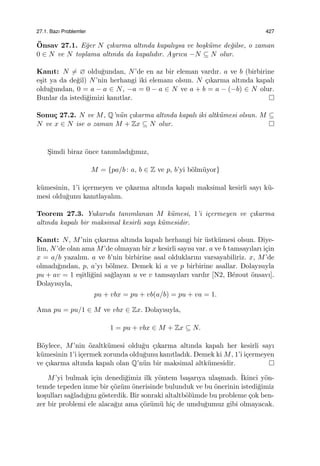 27.1. Bazı Problemler 427
¨Onsav 27.1. E˘ger N ¸cıkarma altında kapalıysa ve bo¸sk¨ume de˘gilse, o zaman
0 ∈ N ve N toplama altında da kapalıdır. Ayrıca −N ⊆ N olur.
Kanıt: N ̸= ∅ oldu˘gundan, N’de en az bir eleman vardır. a ve b (birbirine
e¸sit ya da de˘gil) N’nin herhangi iki elemanı olsun. N ¸cıkarma altında kapalı
oldu˘gundan, 0 = a − a ∈ N, −a = 0 − a ∈ N ve a + b = a − (−b) ∈ N olur.
Bunlar da istedi˘gimizi kanıtlar.
Sonu¸c 27.2. N ve M, Q’n¨un ¸cıkarma altında kapalı iki altk¨umesi olsun. M ⊆
N ve x ∈ N ise o zaman M + Zx ⊆ N olur.
S¸imdi biraz ¨once tanımladı˘gımız,
M = {pa/b : a, b ∈ Z ve p, b’yi b¨olm¨uyor}
k¨umesinin, 1’i i¸cermeyen ve ¸cıkarma altında kapalı maksimal kesirli sayı k¨u-
mesi oldu˘gunu kanıtlayalım.
Teorem 27.3. Yukarıda tanımlanan M k¨umesi, 1’i i¸cermeyen ve ¸cıkarma
altında kapalı bir maksimal kesirli sayı k¨umesidir.
Kanıt: N, M’nin ¸cıkarma altında kapalı herhangi bir ¨ustk¨umesi olsun. Diye-
lim, N’de olan ama M’de olmayan bir x kesirli sayısı var. a ve b tamsayıları i¸cin
x = a/b yazalım. a ve b’nin birbirine asal olduklarını varsayabiliriz. x, M’de
olmadı˘gından, p, a’yı b¨olmez. Demek ki a ve p birbirine asallar. Dolayısıyla
pu + av = 1 e¸sitli˘gini sa˘glayan u ve v tamsayıları vardır [N2, B´ezout ¨onsavı].
Dolayısıyla,
pu + vbx = pu + vb(a/b) = pu + va = 1.
Ama pu = pu/1 ∈ M ve vbx ∈ Zx. Dolayısıyla,
1 = pu + vbx ∈ M + Zx ⊆ N.
B¨oylece, M’nin ¨ozaltk¨umesi oldu˘gu ¸cıkarma altında kapalı her kesirli sayı
k¨umesinin 1’i i¸cermek zorunda oldu˘gunu kanıtladık. Demek ki M, 1’i i¸cermeyen
ve ¸cıkarma altında kapalı olan Q’n¨un bir maksimal altk¨umesidir.
M’yi bulmak i¸cin denedi˘gimiz ilk y¨ontem ba¸sarıya ula¸smadı. ˙Ikinci y¨on-
temde tepeden inme bir ¸c¨oz¨um ¨onerisinde bulunduk ve bu ¨onerinin istedi˘gimiz
ko¸sulları sa˘gladı˘gını g¨osterdik. Bir sonraki altaltb¨ol¨umde bu probleme ¸cok ben-
zer bir problemi ele alaca˘gız ama ¸c¨oz¨um¨u hi¸c de umdu˘gumuz gibi olmayacak.
 