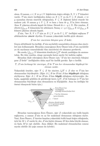 430 27. Zorn ¨Onsavı
olsun. O zaman, x ∈ X ve y ∈ Y ili¸skilerinin do˘gru oldu˘gu X, Y ∈ T k¨umeleri
vardır. T ’nin zincir ¨ozelli˘ginden dolayı ya X ⊆ Y ya da Y ⊆ X olmalı. x ve
y a¸cısından durum simetrik oldu˘gundan, Y ⊆ X ili¸skisini kabul etmede bir
mahsur yok. O zaman y ∈ Y ⊆ X ve hem x hem de y, X’in birer elemanı.
Ama X ¸cıkarma altında kapalı bir k¨ume. Demek ki x−y ∈ X. ¨Ote yandan, X
elbette
∪
X∈T X k¨umesinin bir altk¨umesi. Sonu¸c: x−y ∈
∪
X∈T X ve
∪
X∈,T X
k¨umesi ¸cıkarma altında kapalı.
Z’nin, “her X, Y ∈ T i¸cin ya X ⊆ Y ya da Y ⊆ X” ¨ozelli˘gini sa˘glayan T
altk¨umelerine zincir diyelim. O zaman yukarıdaki ¨ozellik ¸s¨oyle okunur:
Z’nin her zincirinin bile¸simi gene Z’dedir.
Ge¸cen altb¨ol¨umde bu ¨ozelli˘gi, Z’nin sayılabilir sonsuzlukta elemanı olan zincir-
leri i¸cin kullanmı¸stık. Birazdan yazaca˘gımız Zorn ¨Onsavı’nda Z’nin sayılabilir
ya da sayılamaz sonsuzluktaki t¨um zincirlerini ele almamız gerekecek.
Bu arada,
∪
X∈T X k¨umesinin kimileyin
∪
T olarak yazıldı˘gını da anımsa-
talım. Bu tıkız yazılım, simge sayısında hatırı sayılır bir indirim sa˘glar.
Birazdan ifade edece˘gimiz Zorn ¨Onsavı i¸cin “Z’nin her zincirinin bile¸simi
gene Z’dedir” ¨ozelli˘ginden daha zayıf bir ¨ozellik gerekir. ˙I¸ste o ¨ozellik:
T , Z’nin herhangi bir zinciriyse, Z’de T ’nin her elemanından b¨uy¨uke¸sit bir
eleman vardır.
Yukarıdaki ¨ornekte, e˘ger T ⊆ Z bir zincirse,
∪
T ∈ Z olur ve T ’nin her
elemanından b¨uy¨uke¸sittir. (E˘ger A ⊆ B ise B’nin A’dan b¨uy¨uke¸sit oldu˘gunu
s¨oyl¨uyoruz. E˘ger A ⊂ B ise B’nin A’dan b¨uy¨uk oldu˘gunu s¨oyleyece˘giz. As-
lında, a¸sa˘gıdaki ¸sekilden de g¨or¨ulece˘gi ¨uzere,
∪
T , Z’de bulunan ve T ’nin her
elemanından b¨uy¨uke¸sit olan elemanların en k¨u¸c¨u˘g¨ud¨ur. Ama bu ¨ozelli˘gin bir
¨onemi olmayacak bizim i¸cin.)
Birazdan tanıtaca˘gımız Zorn ¨Onsavı, e˘ger Z yukarıdaki son italik ko¸sulu
sa˘glıyorsa, o zaman Z’nin en az bir maksimal elemanının oldu˘gunu s¨oyler.
Yani, Zorn ¨Onsavı, Z ¨uzerine ko¸sulan yukarıdaki italik ko¸sul do˘gru oldu˘gunda,
¨oyle bir M ∈ Z vardır ki, der, Z’nin hi¸cbir elemanı M’den daha b¨uy¨uk olamaz,
en fazla M’ye e¸sit olabilir. Ama dikkat: Bu maksimal elemanlardan sonsuz
sayıda olabilir (ki ¸co˘gu zaman da ¨oyledir).
 