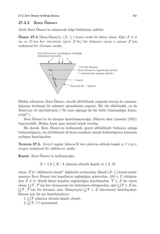 27.2. Zorn ¨Onsavı ve Birkac¸ Sonucu 431
27.2.2 Zorn ¨Onsavı
Artık Zorn ¨Onsavı’nı anlayacak bilgi birikimine sahibiz:
¨Onsav 27.4 (Zorn ¨Onsavı). (Z, ≤ ) kısmi sıralı bir k¨ume olsun. E˘ger Z ̸= ∅
ise ve Z’nin her zincirinin (gene Z’de) bir ¨ustsınırı varsa o zaman Z’nin
maksimal bir elemanı vardır.
Dikkat ederseniz, Zorn ¨Onsavı, ¨onceki altb¨ol¨umde yapmak isteyip de yapama-
dı˘gımızı herhangi bir zahmete girmeksizin yapıyor. Bir t¨ur sihirbazlık, ya da
Tanrı’nın eli diyebilirsiniz (“Al sana u˘gra¸sıp da bir t¨url¨u bulamadı˘gın k¨ume,
evlat!”).
Zorn ¨Onsavı’nı bu kitapta kanıtlamayaca˘gız. Dileyen okur (mesela) [N3]’e
ba¸svurabilir. Birka¸c basit ama ¨onemli ¨ornek verelim.
˙Ilk olarak, Zorn ¨Onsavı’nı kullanarak, ge¸cen altb¨ol¨umde bulmaya ¸calı¸sıp
bulamadı˘gımız, bu altb¨ol¨umde de konu mankeni olarak kullandı˘gımız k¨umenin
varlı˘gını kanıtlayalım:
Teorem 27.5. Ger¸cel sayılar k¨umesi R’nin ¸cıkarma altında kapalı ve 1’i i¸cer-
meyen maksimal bir altk¨umesi vardır.
Kanıt: Zorn ¨Onsavı’nı kullanaca˘gız.
Z = {A ⊆ R : A ¸cıkarma altında kapalı ve 1 /∈ A}
olsun. Z’yi “altk¨umesi olmak” ili¸skisiyle sıralayalım. S¸imdi (Z, ⊆) kısmi sırala-
masının Zorn ¨Onsavı’nın ko¸sullarını sa˘gladı˘gını g¨osterelim. {0} ∈ Z oldu˘gun-
dan Z ̸= ∅. S¸imdi ikinci ko¸sulun sa˘glandı˘gını kanıtlayalım. T ⊆ Z bir zincir
olsun.
∪
T , T ’nin her elemanının bir ¨ustk¨umesi oldu˘gundan, e˘ger
∪
T ∈ Z ise,∪
T , T ’nin bir ¨ustsınırı olur. Dolayısıyla
∪
T ∈ Z ¨onermesini kanıtlayalım.
Bunun i¸cin iki ¸sey kanıtlamalıyız:
1.
∪
T ¸cıkarma altında kapalı olmalı,
2.
∪
T , 1’i i¸cermemeli.
 