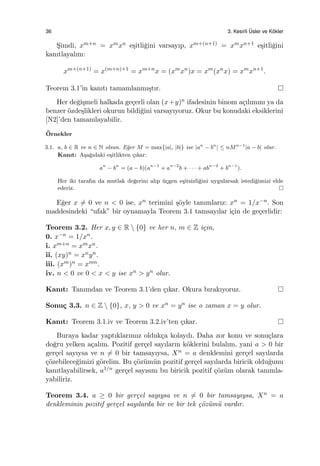 36 3. Kesirli ¨Usler ve K¨okler
S¸imdi, xm+n = xmxn e¸sitli˘gini varsayıp, xm+(n+1) = xmxn+1 e¸sitli˘gini
kanıtlayalım:
xm+(n+1)
= x(m+n)+1
= xm+n
x = (xm
xn
)x = xm
(xn
x) = xm
xn+1
.
Teorem 3.1’in kanıtı tamamlanmı¸stır.
Her de˘gi¸smeli halkada ge¸cerli olan (x+y)n ifadesinin binom a¸cılımını ya da
benzer ¨ozde¸slikleri okurun bildi˘gini varsayıyoruz. Okur bu konudaki eksiklerini
[N2]’den tamamlayabilir.
¨Ornekler
3.1. a, b ∈ R ve n ∈ N olsun. E˘ger M = max{|a|, |b|} ise |an
− bn
| ≤ nMn−1
|a − b| olur.
Kanıt: A¸sa˘gıdaki e¸sitlikten ¸cıkar:
an
− bn
= (a − b)(an−1
+ an−2
b + · · · + abn−2
+ bn−1
).
Her iki tarafın da mutlak de˘gerini alıp ¨u¸cgen e¸sitsizli˘gini uygularsak istedi˘gimizi elde
ederiz.
E˘ger x ̸= 0 ve n < 0 ise, xn terimini ¸s¨oyle tanımlarız: xn = 1/x−n. Son
maddesindeki “ufak” bir oynamayla Teorem 3.1 tamsayılar i¸cin de ge¸cerlidir:
Teorem 3.2. Her x, y ∈ R  {0} ve her n, m ∈ Z i¸cin,
0. x−n = 1/xn.
i. xm+n = xmxn.
ii. (xy)n = xnyn.
iii. (xm)n = xmn.
iv. n < 0 ve 0 < x < y ise xn > yn olur.
Kanıt: Tanımdan ve Teorem 3.1’den ¸cıkar. Okura bırakıyoruz.
Sonu¸c 3.3. n ∈ Z  {0}, x, y > 0 ve xn = yn ise o zaman x = y olur.
Kanıt: Teorem 3.1.iv ve Teorem 3.2.iv’ten ¸cıkar.
Buraya kadar yaptıklarımız olduk¸ca kolaydı. Daha zor konu ve sonu¸clara
do˘gru yelken a¸calım. Pozitif ger¸cel sayıların k¨oklerini bulalım, yani a > 0 bir
ger¸cel sayıysa ve n ̸= 0 bir tamsayıysa, Xn = a denklemini ger¸cel sayılarda
¸c¨ozebilece˘gimizi g¨orelim. Bu ¸c¨oz¨um¨un pozitif ger¸cel sayılarda biricik oldu˘gunu
kanıtlayabilirsek, a1/n ger¸cel sayısını bu biricik pozitif ¸c¨oz¨um olarak tanımla-
yabiliriz.
Teorem 3.4. a ≥ 0 bir ger¸cel sayıysa ve n ̸= 0 bir tamsayıysa, Xn = a
denkleminin pozitif ger¸cel sayılarda bir ve bir tek ¸c¨oz¨um¨u vardır.
 