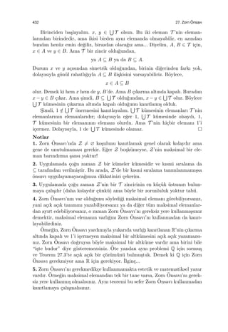 432 27. Zorn ¨Onsavı
Birinciden ba¸slayalım. x, y ∈
∪
T olsun. Bu iki eleman T ’nin eleman-
larından birindedir, ama ikisi birden aynı elemanda olmayabilir, en azından
bundan hen¨uz emin de˘giliz, birazdan olaca˘gız ama... Diyelim, A, B ∈ T i¸cin,
x ∈ A ve y ∈ B. Ama T bir zincir oldu˘gundan,
ya A ⊆ B ya da B ⊆ A.
Durum x ve y a¸cısından simetrik oldu˘gundan, birinin di˘gerinden farkı yok,
dolayısıyla g¨on¨ul rahatlı˘gıyla A ⊆ B ili¸skisini varsayabiliriz. B¨oylece,
x ∈ A ⊆ B
olur. Demek ki hem x hem de y, B’de. Ama B ¸cıkarma altında kapalı. Buradan
x − y ∈ B ¸cıkar. Ama ¸simdi, B ⊆
∪
T oldu˘gundan, x − y ∈
∪
T olur. B¨oylece∪
T k¨umesinin ¸cıkarma altında kapalı oldu˘gunu kanıtlamı¸s olduk.
S¸imdi, 1 /∈
∪
T ¨onermesini kanıtlayalım.
∪
T k¨umesinin elemanları T ’nin
elemanlarının elemanlarıdır; dolayısıyla e˘ger 1,
∪
T k¨umesinde olsaydı, 1,
T k¨umesinin bir elemanının elemanı olurdu. Ama T ’nin hi¸cbir elemanı 1’i
i¸cermez. Dolayısıyla, 1 de
∪
T k¨umesinde olamaz.
Notlar
1. Zorn ¨Onsavı’nda Z ̸= ∅ ko¸sulunu kanıtlamak genel olarak kolaydır ama
gene de unutulmaması gerekir. E˘ger Z bo¸sk¨umeyse, Z’nin maksimal bir ele-
man barındırma ¸sansı yoktur!
2. Uygulamada ¸co˘gu zaman Z bir k¨umeler k¨umesidir ve kısmi sıralama da
⊆ tarafından verilmi¸stir. Bu arada, Z’de bir kısmi sıralama tanımlanmamı¸ssa
¨onsavı uygulayamayaca˘gınıza dikkatinizi ¸cekerim.
3. Uygulamada ¸co˘gu zaman Z’nin bir T zincirinin en k¨u¸c¨uk ¨ustsınırı bulun-
maya ¸calı¸sılır (daha kolaydır ¸c¨unk¨u) ama b¨oyle bir zorunluluk yoktur tabii.
4. Zorn ¨Onsavı’nın var oldu˘gunu s¨oyledi˘gi maksimal elemanı g¨orebiliyorsanız,
yani a¸cık a¸cık tanımını yazabiliyorsanız ya da di˘ger t¨um maksimal elemanlar-
dan ayırt edebiliyorsanız, o zaman Zorn ¨Onsavı’nı gereksiz yere kullanmı¸ssınız
demektir, maksimal elemanın varlı˘gını Zorn ¨Onsavı’nı kullanmadan da kanıt-
layabilirdiniz.
¨Orne˘gin, Zorn ¨Onsavı yardımıyla yukarıda varlı˘gı kanıtlanan R’nin ¸cıkarma
altında kapalı ve 1’i i¸cermeyen maksimal bir altk¨umesini a¸cık a¸cık yazamazsı-
nız. Zorn ¨Onsavı do˘gruysa b¨oyle maksimal bir altk¨ume vardır ama birini bile
“i¸ste budur” diye g¨osteremezsiniz. ¨Ote yandan aynı problemi Q i¸cin sormu¸s
ve Teorem 27.3’te a¸cık a¸cık bir ¸c¨oz¨um¨un¨u bulmu¸stuk. Demek ki Q i¸cin Zorn
¨Onsavı gerekmiyor ama R i¸cin gerekiyor. ˙Ilgin¸c...
5. Zorn ¨Onsavı’nı gerekmedik¸ce kullanmamakta estetik ve matematiksel yarar
vardır. ¨Orne˘gin maksimal elemandan tek bir tane varsa, Zorn ¨Onsavı’nı gerek-
siz yere kullanmı¸s olmalısınız. Aynı teoremi bu sefer Zorn ¨Onsavı kullanmadan
kanıtlamaya ¸calı¸smalısınız.
 