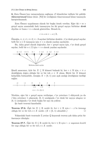 27.2. Zorn ¨Onsavı ve Birkac¸ Sonucu 433
6. Zorn ¨Onsavı’nın varsayımlarını sa˘glayan Z k¨umelerine talihsiz bir ¸sekilde
t¨umevarımsal k¨ume denir. [N2]’de verdi˘gimiz t¨umevarımsal k¨ume tanımıyla
karı¸stırılmamalı.
Zorn ¨Onsavı uygulaması olarak bir ba¸ska ¨ornek verelim. E˘ger iki r ve s
ger¸cel sayısı arasındaki fark tamsayıysa bu iki ger¸cel sayıya birbirine denk
diyelim ve bunu r ≡ s olarak g¨osterelim. Demek ki,
r ≡ s ⇔ r − s ∈ Z.
¨Orne˘gin, π, π+1, π+2, π−3 sayıları birbirine denktir. π’ye denk ger¸cel sayılar
belli bir n ∈ Z tamsayısı i¸cin π + n olarak yazılan sayılardır.
Bu, daha genel olarak do˘grudur, her r ger¸cel sayısı i¸cin, r’ye denk ger¸cel
sayılar, belli bir n ∈ Z i¸cin r + n olarak yazılan sayılardır.
S¸imdi amacımız, ¨oyle bir X ⊆ R k¨umesi bulmak ki, her r ∈ R i¸cin, r ≡ x
denkli˘ginin do˘gru oldu˘gu bir ve bir tek x ∈ X olsun. B¨oyle bir X k¨umesi
kolaylıkla bulunabilir, ¨orne˘gin X = [0, 1) yarı a¸cık aralı˘gı istedi˘gimiz ¨ozelli˘gi
sa˘glar.
Nitekim, e˘ger bir r ger¸cel sayısı verilmi¸sse, r’ye yeterince 1 ekleyerek ya da
r’den yeterince 1 ¸cıkararak, [0, 1) aralı˘gında r’ye denk bir sayıya ula¸sırız ve
[0, 1) aralı˘gında r’ye denk ba¸ska bir sayı da yoktur.
S¸u basit teoremi kanıtladık:
Teorem 27.6. ¨Oyle bir X ⊆ R vardır ki, her r ∈ R i¸cin r − x’in tamsayı
oldu˘gu bir ve bir tek x ∈ X vardır. (X = [0, 1) alınabilir.)
Yukarıdaki basit teoremde Z yerine Q koyarsak teorem ¸cok daha ¸cetin bir
¨onermeye d¨on¨u¸s¨ur:
Teorem 27.7. ¨Oyle bir X ⊆ R vardır ki, her r ∈ R i¸cin r −x sayısının kesirli
bir sayı oldu˘gu bir ve bir tek x ∈ X vardır.
 